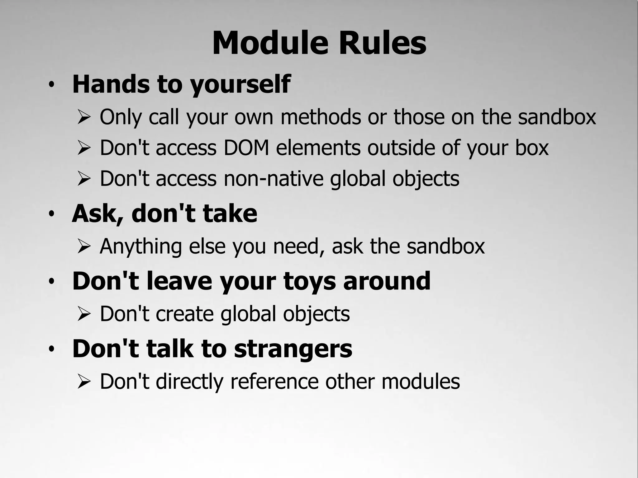 Module Rules
• Hands to yourself
   Only call your own methods or those on the sandbox
   Don't access DOM elements outside of your box
   Don't access non-native global objects
• Ask, don't take
   Anything else you need, ask the sandbox
• Don't leave your toys around
   Don't create global objects
• Don't talk to strangers
   Don't directly reference other modules
 
