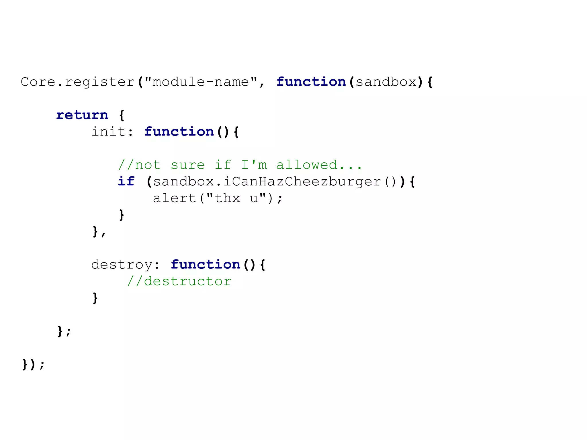 Core.register("module-name", function(sandbox){

      return {
          init: function(){

                //not sure if I'm allowed...
                if (sandbox.iCanHazCheezburger()){
                    alert("thx u");
                }
           },

           destroy: function(){
               //destructor
           }

      };

});
 