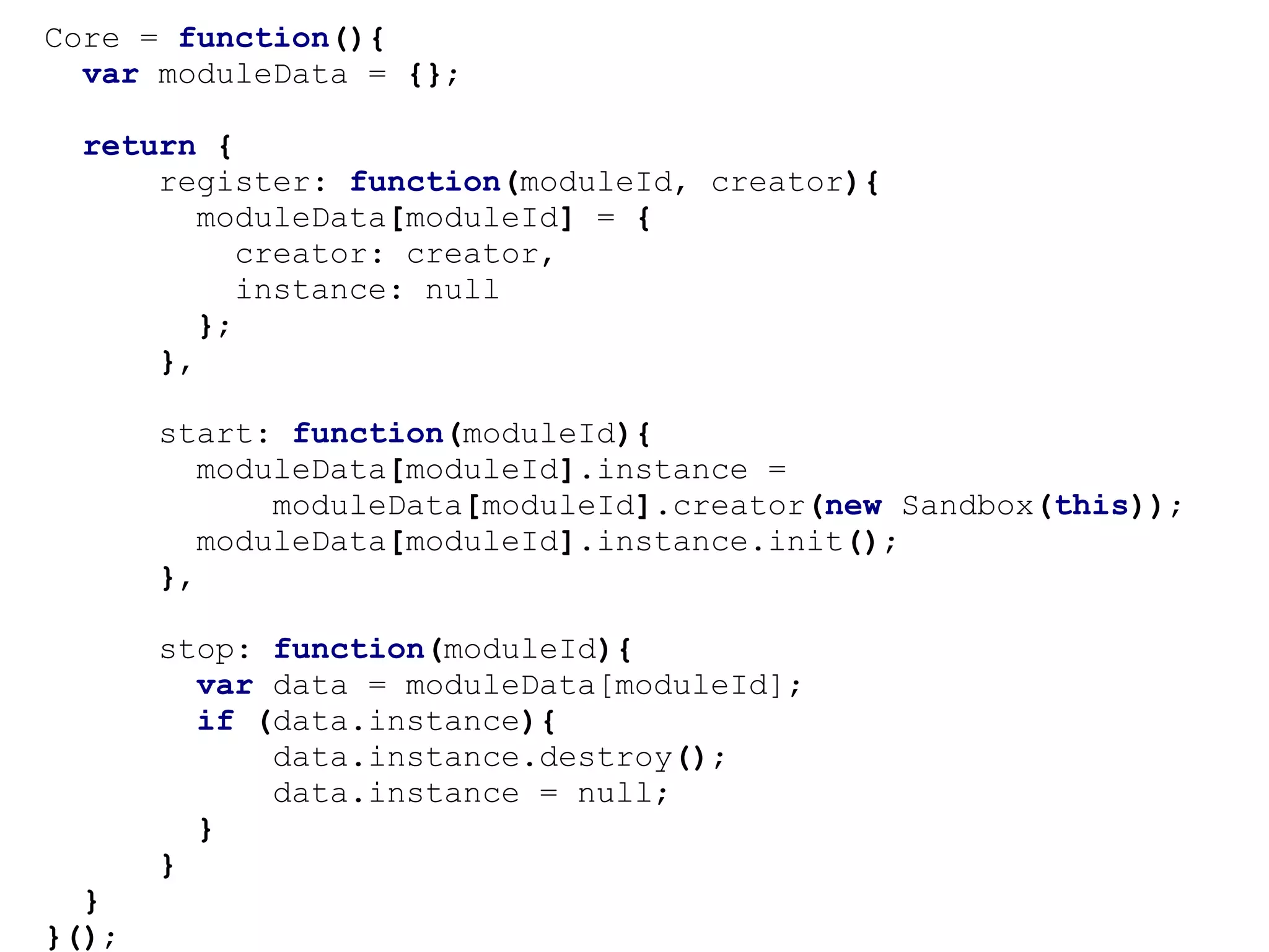 Core = function(){
  var moduleData = {};

 return {
     register: function(moduleId, creator){
        moduleData[moduleId] = {
           creator: creator,
           instance: null
        };
     },

       start: function(moduleId){
          moduleData[moduleId].instance =
              moduleData[moduleId].creator(new Sandbox(this));
          moduleData[moduleId].instance.init();
       },

       stop: function(moduleId){
         var data = moduleData[moduleId];
         if (data.instance){
             data.instance.destroy();
             data.instance = null;
         }
       }
  }
}();
 