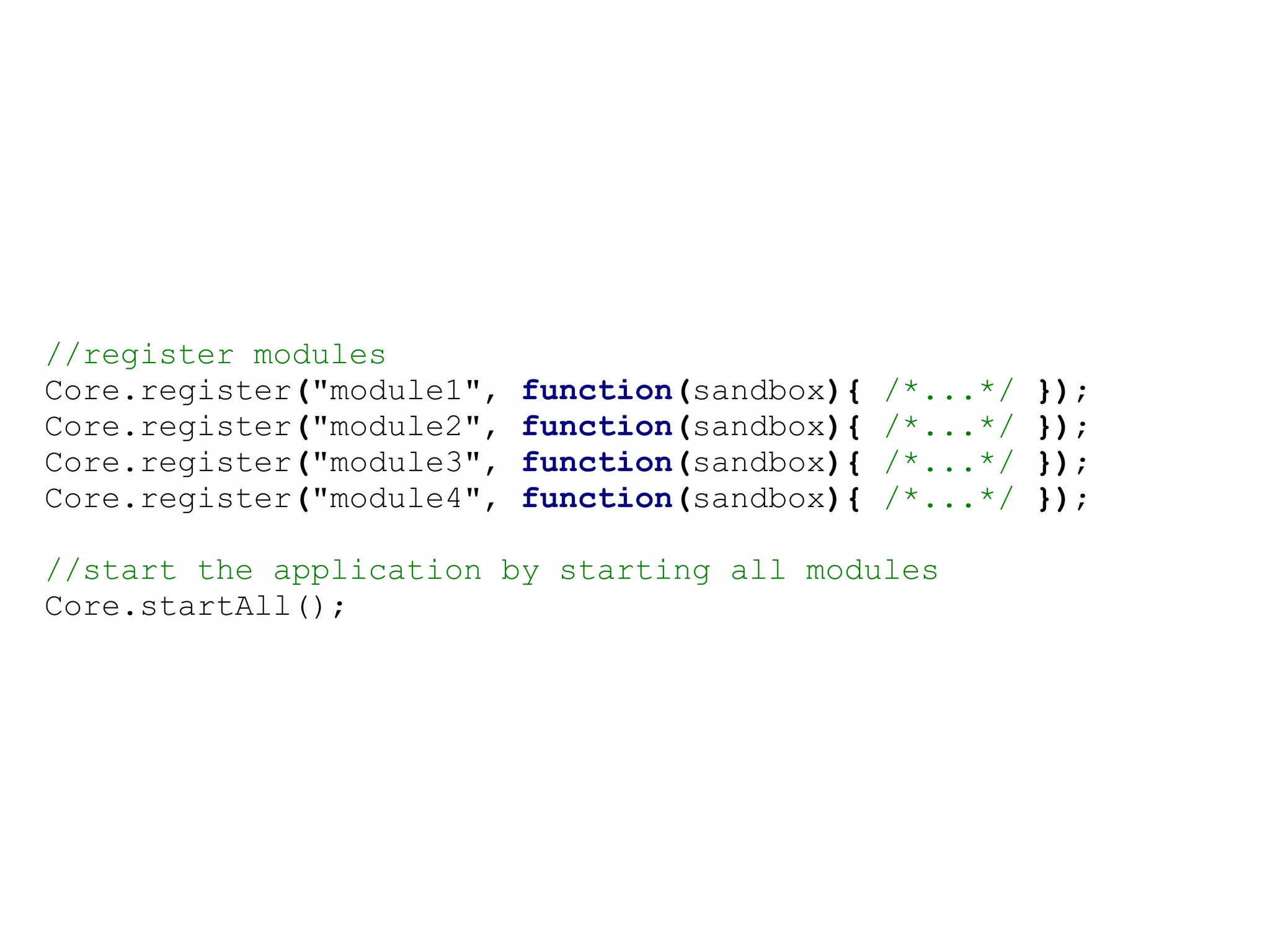 //register modules
Core.register("module1",   function(sandbox){   /*...*/   });
Core.register("module2",   function(sandbox){   /*...*/   });
Core.register("module3",   function(sandbox){   /*...*/   });
Core.register("module4",   function(sandbox){   /*...*/   });

//start the application by starting all modules
Core.startAll();
 