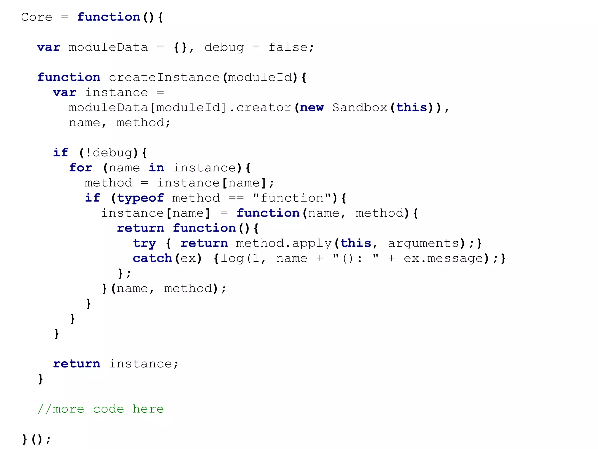 Core = function(){

  var moduleData = {}, debug = false;

  function createInstance(moduleId){
    var instance =
      moduleData[moduleId].creator(new Sandbox(this)),
      name, method;

       if (!debug){
         for (name in instance){
           method = instance[name];
           if (typeof method == "function"){
             instance[name] = function(name, method){
               return function(){
                  try { return method.apply(this, arguments);}
                  catch(ex) {log(1, name + "(): " + ex.message);}
               };
             }(name, method);
           }
         }
       }

       return instance;
  }

  //more code here

}();
 