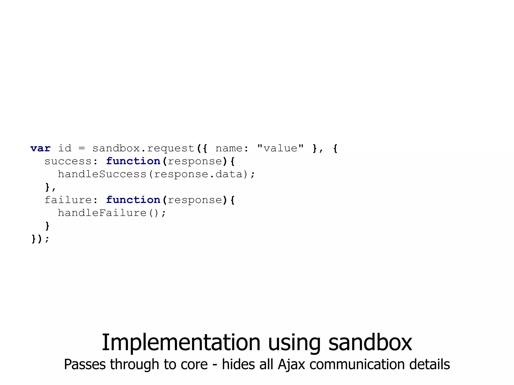 var id = sandbox.request({ name: "value" }, {
  success: function(response){
     handleSuccess(response.data);
  },
  failure: function(response){
     handleFailure();
  }
});




          Implementation using sandbox
    Passes through to core - hides all Ajax communication details
 