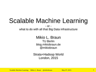 May 07, 2015Scalable Machine Learning Mikio L. Braun @mikiobraun 1
Scalable Machine Learning
- or -
what to do with all that Big Data infrastructure
Mikio L. Braun
TU Berlin
blog.mikiobraun.de
@mikiobraun
Strata+Hadoop World
London, 2015
 