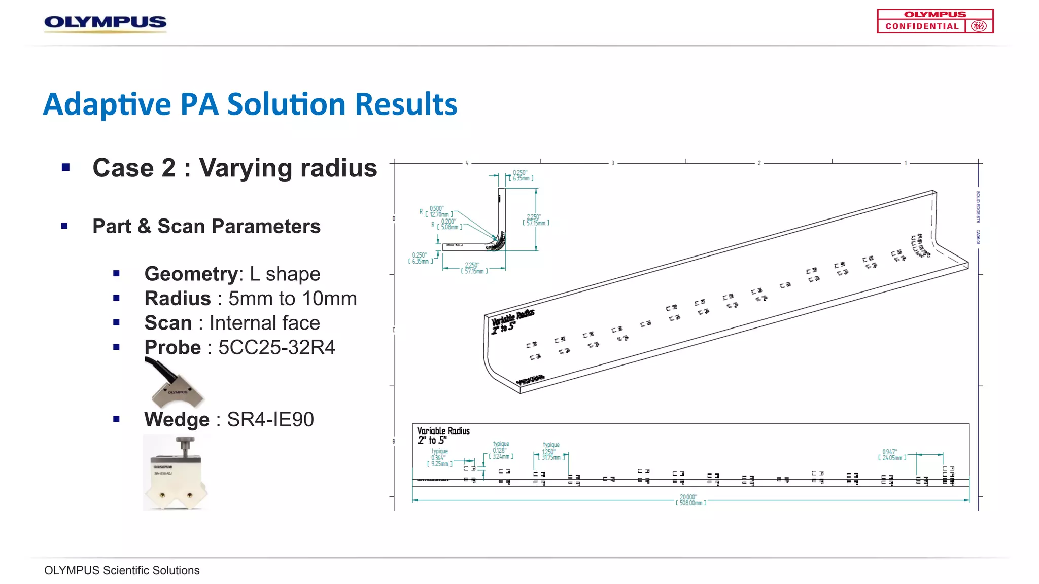 OLYMPUS Scientific Solutions
Adap<ve	PA	Solu<on	Results	
§  Case 2: Varying radius
§  Part & scan parameters
§  Geometry: L shape
§  Radius : 5mm to 10mm
§  Scan : Internal face
§  Probe : 5CC25-32R4
§  Wedge : SR4-IE90
 