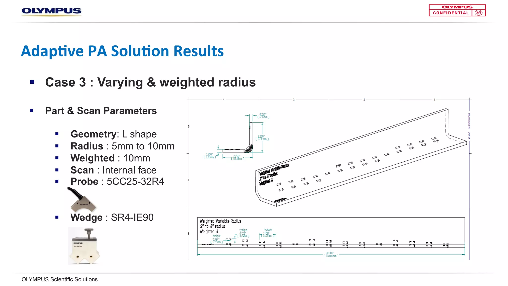OLYMPUS Scientific Solutions
Adap<ve	PA	Solu<on	Results	
§  Case 3: Varying & weighted radius
§  Part & scan parameters
§  Geometry: L shape
§  Radius: 5 mm to 10 mm
§  Weighted: 10 mm
§  Scan: Internal face
§  Probe: 5CC25-32R4
§  Wedge: SR4-IE90
 