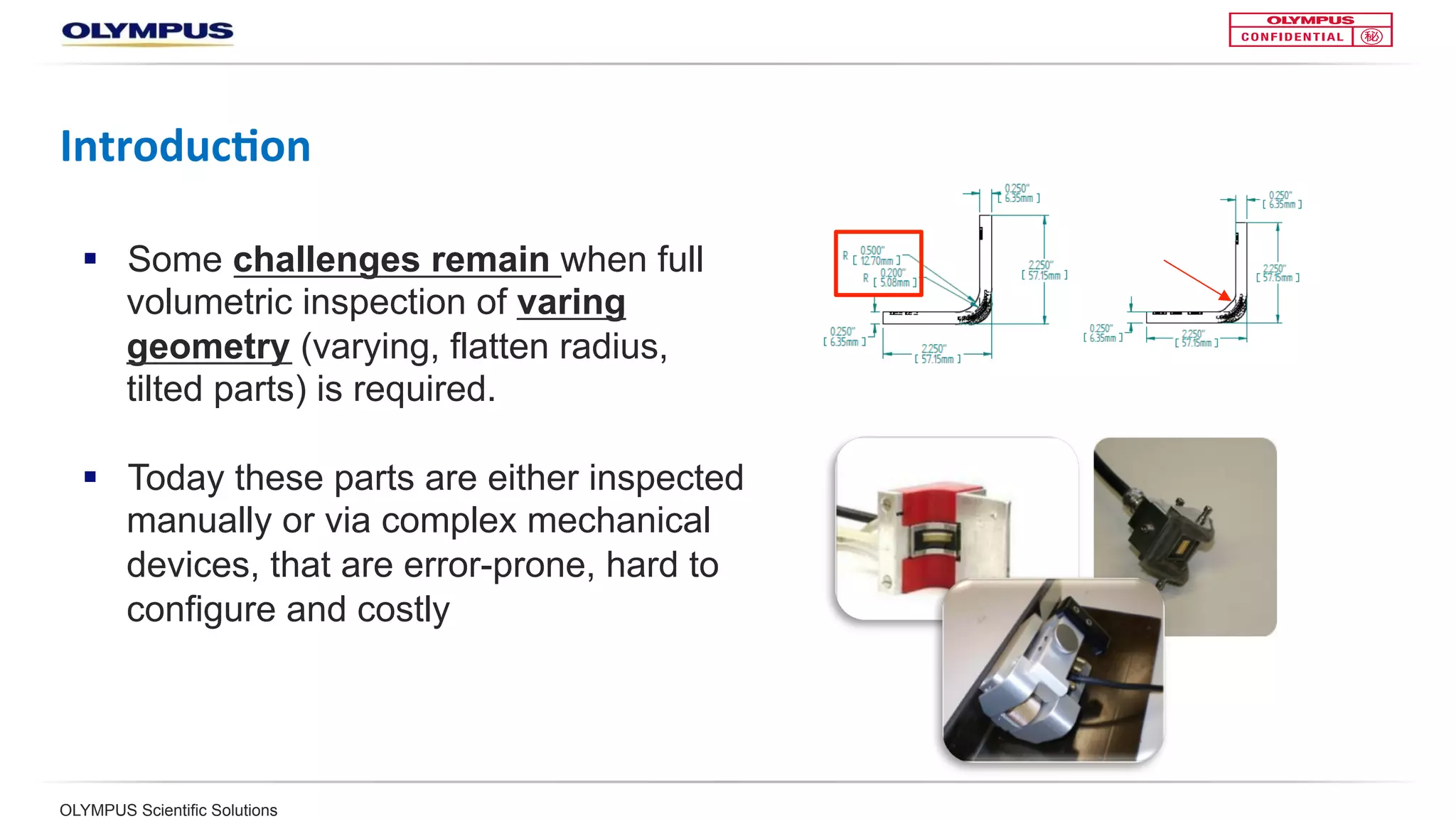 OLYMPUS Scientific Solutions
Introduc<on	
§  Some challenges remain when full
volumetric inspection of varying
geometry (varying, flatten radius,
tilted parts) is required.
§  Today, these parts are either
inspected manually or via complex
mechanical devices that are error-
prone, hard to configure, and costly
 