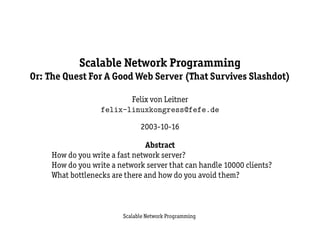 Scalable Network Programming
Or: The Quest For A Good Web Server (That Survives Slashdot)

                          Felix von Leitner
                   felix-linuxkongress@fefe.de

                               2003-10-16

                                Abstract
     How do you write a fast network server?
     How do you write a network server that can handle 10000 clients?
     What bottlenecks are there and how do you avoid them?



                         Scalable Network Programming