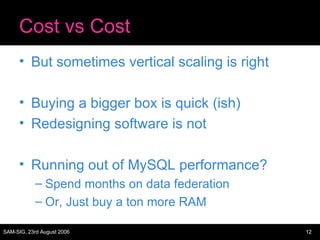 Cost vs Cost But sometimes vertical scaling is right Buying a bigger box is quick (ish) Redesigning software is not Running out of MySQL performance? Spend months on data federation Or, Just buy a ton more RAM 