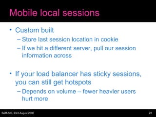 Mobile local sessions Custom built Store last session location in cookie If we hit a different server, pull our session information across If your load balancer has sticky sessions, you can still get hotspots Depends on volume – fewer heavier users hurt more 
