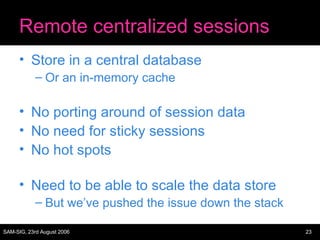 Remote centralized sessions Store in a central database Or an in-memory cache No porting around of session data No need for sticky sessions No hot spots Need to be able to scale the data store But we’ve pushed the issue down the stack 