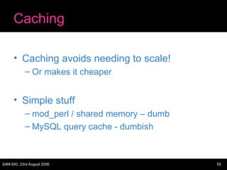 Caching Caching avoids needing to scale! Or makes it cheaper Simple stuff mod_perl / shared memory – dumb MySQL query cache - dumbish 