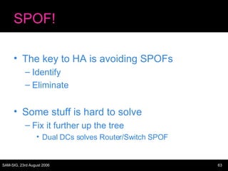 SPOF! The key to HA is avoiding SPOFs Identify Eliminate Some stuff is hard to solve Fix it further up the tree Dual DCs solves Router/Switch SPOF 