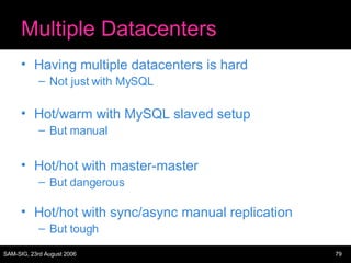 Multiple Datacenters Having multiple datacenters is hard Not just with MySQL Hot/warm with MySQL slaved setup But manual Hot/hot with master-master But dangerous Hot/hot with sync/async manual replication But tough 