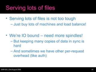 Serving lots of files Serving lots of files is not too tough Just buy lots of machines and load balance! We’re IO bound – need more spindles! But keeping many copies of data in sync is hard And sometimes we have other per-request overhead (like auth) 