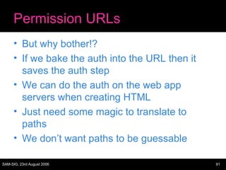 Permission URLs But why bother!? If we bake the auth into the URL then it saves the auth step We can do the auth on the web app servers when creating HTML Just need some magic to translate to paths We don’t want paths to be guessable 