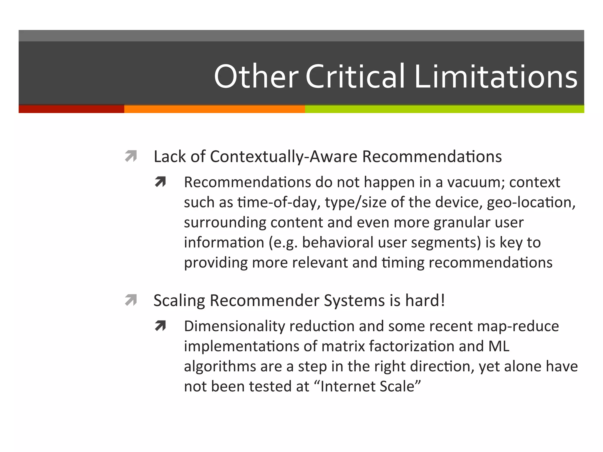 Other	
  Critical	
  Limitations	
  
ì  Lack	
  of	
  Contextually-­‐Aware	
  Recommenda,ons	
  
ì  Recommenda,ons	
  do	
  not	
  happen	
  in	
  a	
  vacuum;	
  context	
  
such	
  as	
  ,me-­‐of-­‐day,	
  type/size	
  of	
  the	
  device,	
  geo-­‐loca,on,	
  
surrounding	
  content	
  and	
  even	
  more	
  granular	
  user	
  	
  
informa,on	
  (e.g.	
  behavioral	
  user	
  segments)	
  is	
  key	
  to	
  
providing	
  more	
  relevant	
  and	
  ,ming	
  recommenda,ons	
  
ì  Scaling	
  Recommender	
  Systems	
  is	
  hard!	
  
ì  Dimensionality	
  reduc,on	
  and	
  some	
  recent	
  map-­‐reduce	
  
implementa,ons	
  of	
  matrix	
  factoriza,on	
  and	
  ML	
  
algorithms	
  are	
  a	
  step	
  in	
  the	
  right	
  direc,on,	
  yet	
  alone	
  have	
  
not	
  been	
  tested	
  at	
  “Internet	
  Scale”	
  
 