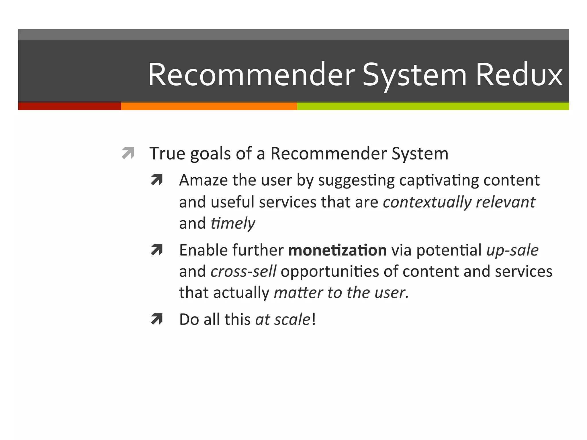 Recommender	
  System	
  Redux	
  
ì  True	
  goals	
  of	
  a	
  Recommender	
  System	
  
ì  Amaze	
  the	
  user	
  by	
  sugges,ng	
  cap,va,ng	
  content	
  
and	
  useful	
  services	
  that	
  are	
  contextually	
  relevant	
  
and	
  ,mely	
  	
  
ì  Enable	
  further	
  mone.za.on	
  via	
  poten,al	
  up-­‐sale	
  
and	
  cross-­‐sell	
  opportuni,es	
  of	
  content	
  and	
  services	
  
that	
  actually	
  ma9er	
  to	
  the	
  user.	
  
ì  Do	
  all	
  this	
  at	
  scale!	
  
 