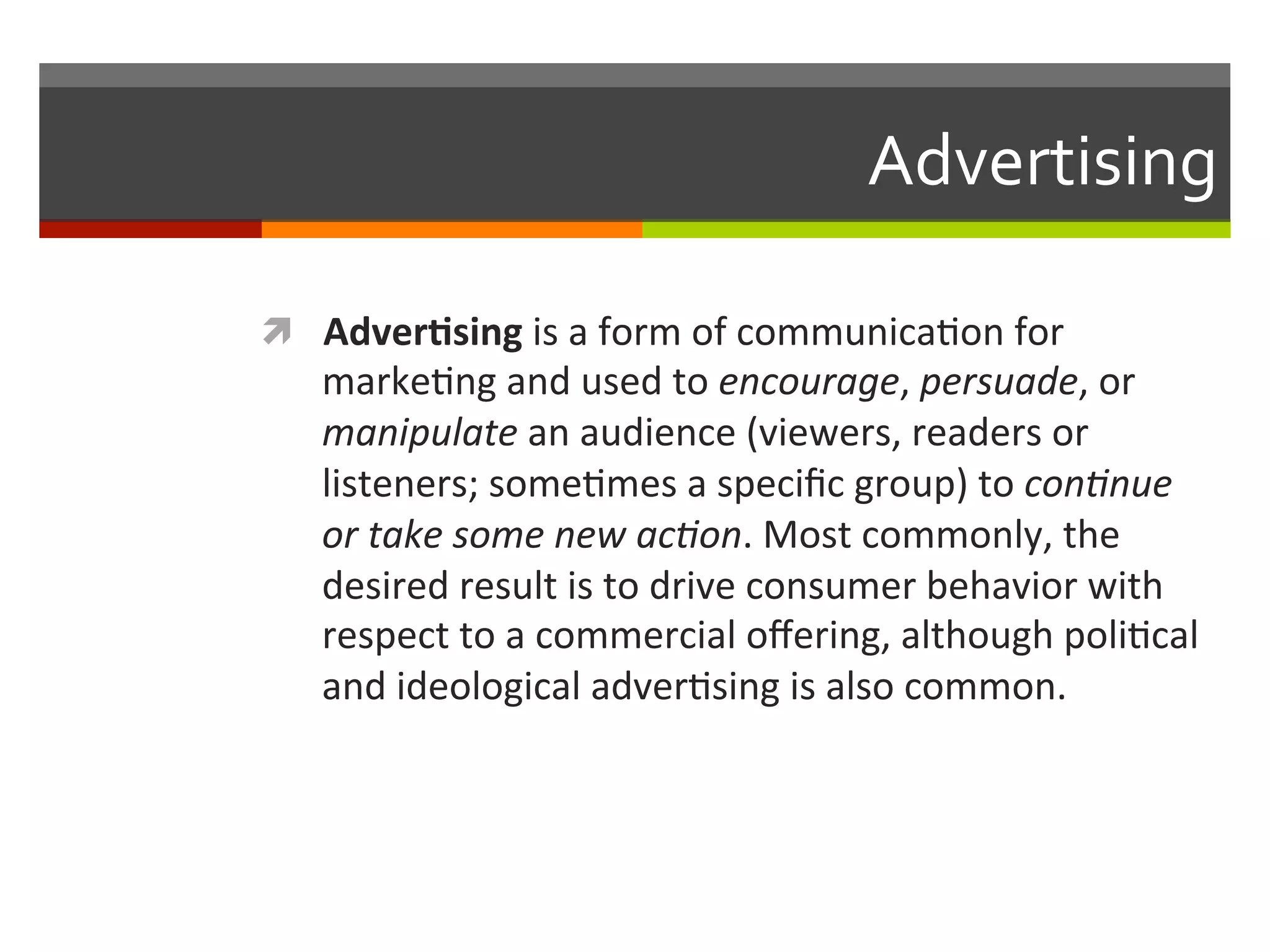 Advertising	
  
ì  Adver.sing	
  is	
  a	
  form	
  of	
  communica,on	
  for	
  
marke,ng	
  and	
  used	
  to	
  encourage,	
  persuade,	
  or	
  
manipulate	
  an	
  audience	
  (viewers,	
  readers	
  or	
  
listeners;	
  some,mes	
  a	
  speciﬁc	
  group)	
  to	
  con,nue	
  
or	
  take	
  some	
  new	
  ac,on.	
  Most	
  commonly,	
  the	
  
desired	
  result	
  is	
  to	
  drive	
  consumer	
  behavior	
  with	
  
respect	
  to	
  a	
  commercial	
  oﬀering,	
  although	
  poli,cal	
  
and	
  ideological	
  adver,sing	
  is	
  also	
  common.	
  
 