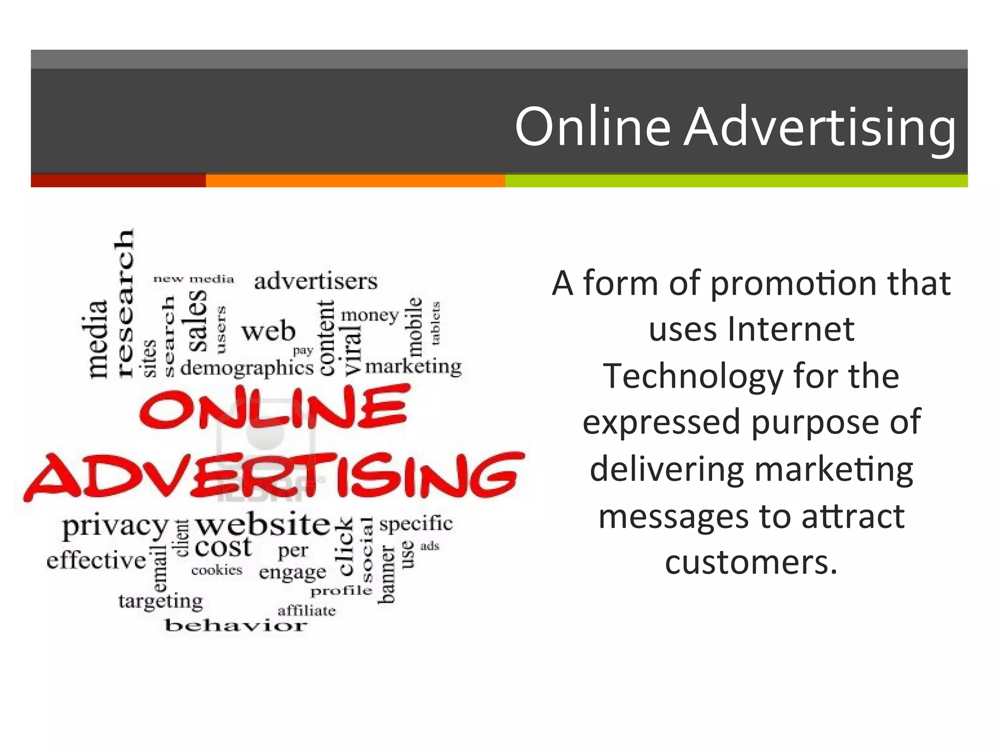 A	
  form	
  of	
  promo,on	
  that	
  
uses	
  Internet	
  
Technology	
  for	
  the	
  
expressed	
  purpose	
  of	
  
delivering	
  marke,ng	
  	
  
messages	
  to	
  aeract	
  
customers.	
  
Online	
  Advertising	
  
 