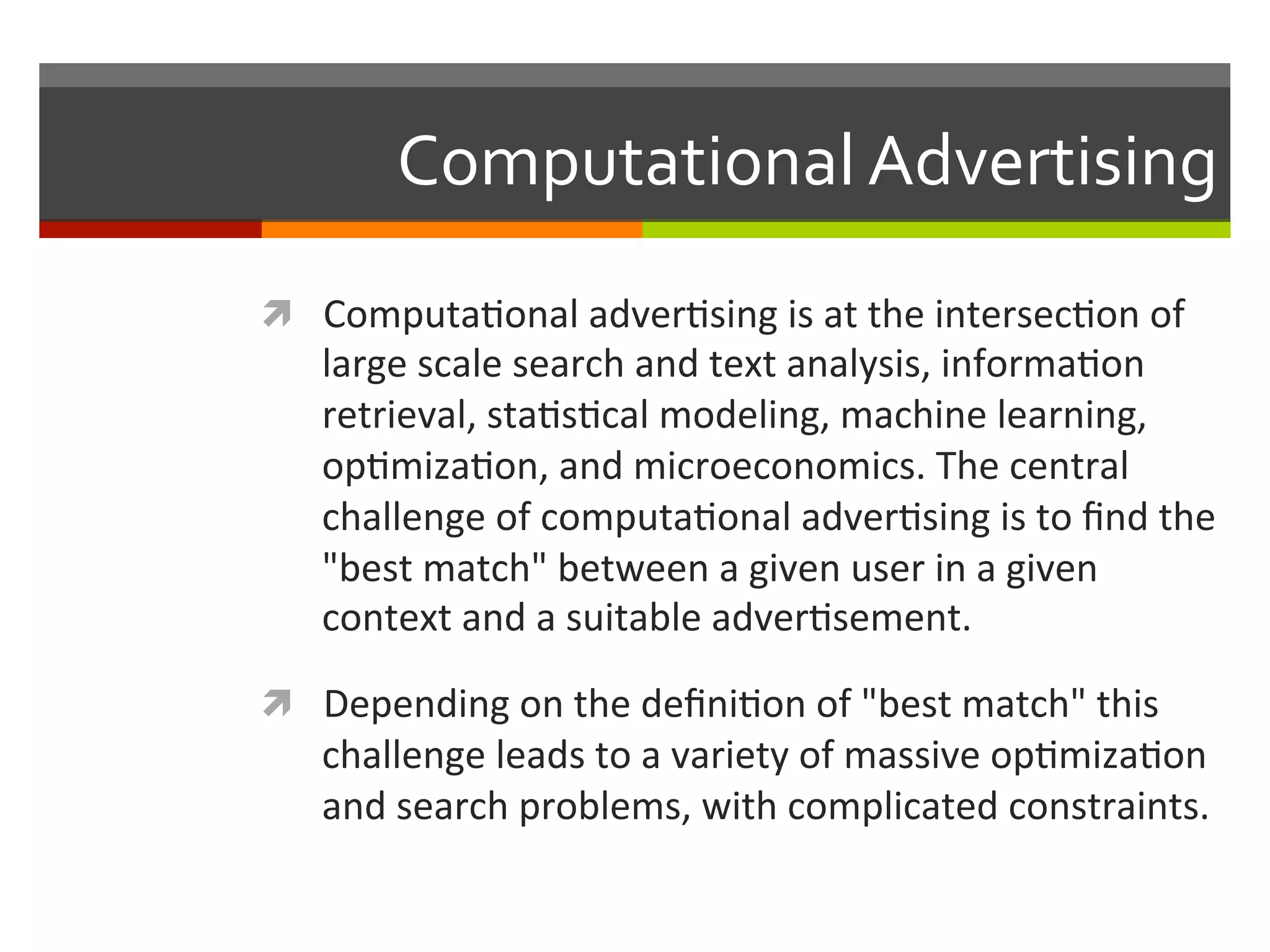 Computational	
  Advertising	
  
ì  Computa,onal	
  adver,sing	
  is	
  at	
  the	
  intersec,on	
  of	
  
large	
  scale	
  search	
  and	
  text	
  analysis,	
  informa,on	
  
retrieval,	
  sta,s,cal	
  modeling,	
  machine	
  learning,	
  
op,miza,on,	
  and	
  microeconomics.	
  The	
  central	
  
challenge	
  of	
  computa,onal	
  adver,sing	
  is	
  to	
  ﬁnd	
  the	
  
"best	
  match"	
  between	
  a	
  given	
  user	
  in	
  a	
  given	
  
context	
  and	
  a	
  suitable	
  adver,sement.	
  	
  
ì  Depending	
  on	
  the	
  deﬁni,on	
  of	
  "best	
  match"	
  this	
  
challenge	
  leads	
  to	
  a	
  variety	
  of	
  massive	
  op,miza,on	
  
and	
  search	
  problems,	
  with	
  complicated	
  constraints.	
  
 