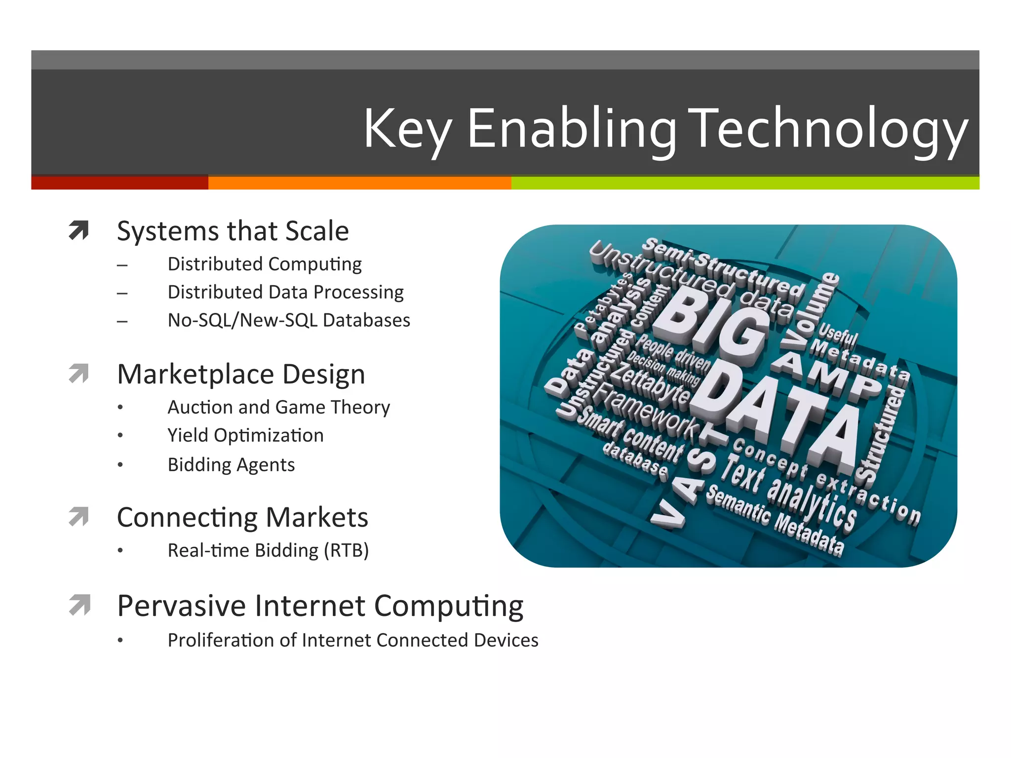 Key	
  Enabling	
  Technology	
  
ì  Systems	
  that	
  Scale	
  
–  Distributed	
  Compu,ng	
  
–  Distributed	
  Data	
  Processing	
  
–  No-­‐SQL/New-­‐SQL	
  Databases	
  
ì  Marketplace	
  Design	
  
•  Auc,on	
  and	
  Game	
  Theory	
  
•  Yield	
  Op,miza,on	
  
•  Bidding	
  Agents	
  	
  
ì  Connec,ng	
  Markets	
  
•  Real-­‐,me	
  Bidding	
  (RTB)	
  
ì  Pervasive	
  Internet	
  Compu,ng	
  
•  Prolifera,on	
  of	
  Internet	
  Connected	
  Devices	
  
 