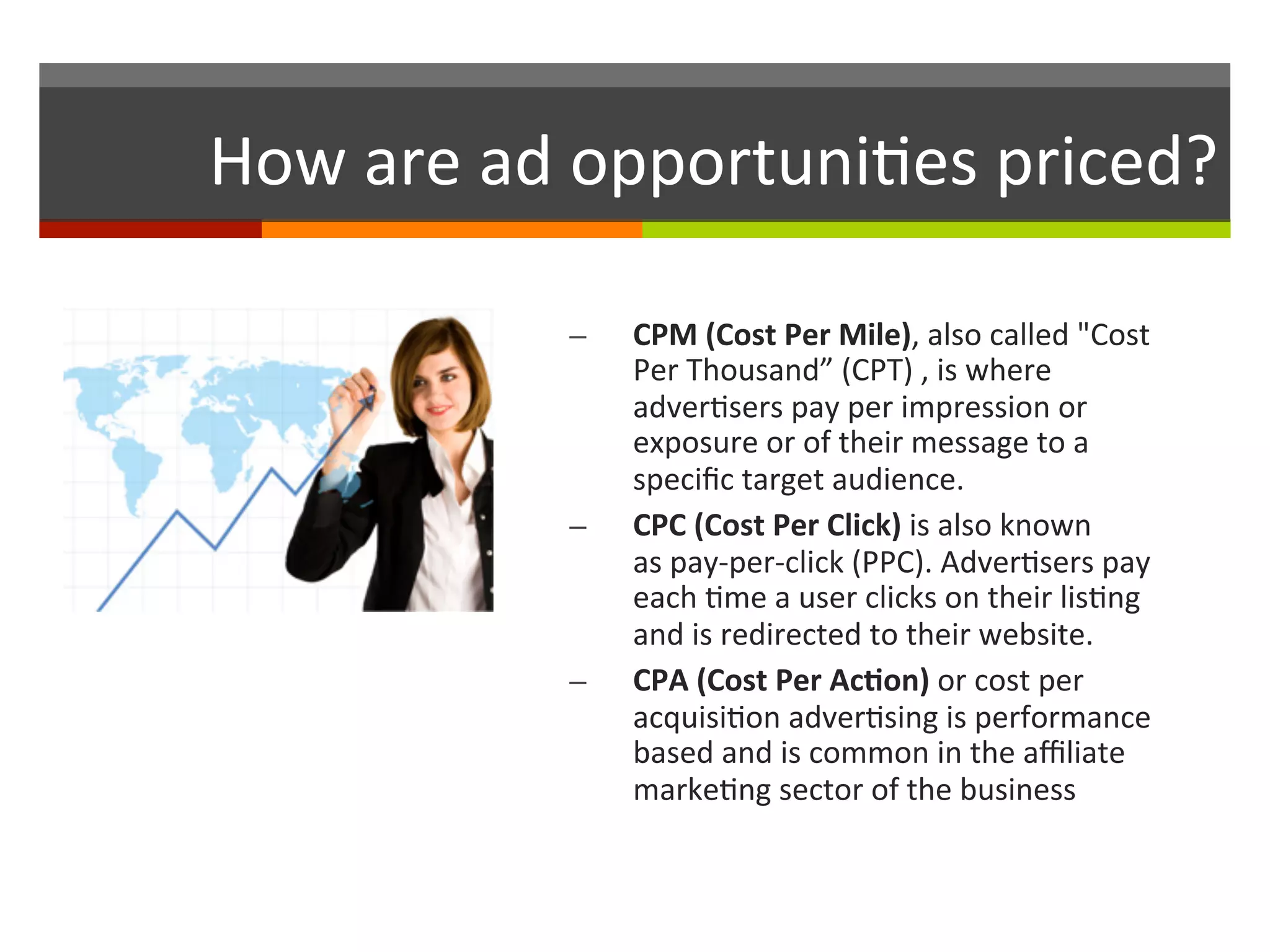 How	
  are	
  ad	
  opportuni,es	
  priced?	
  
–  CPM	
  (Cost	
  Per	
  Mile),	
  also	
  called	
  "Cost	
  
Per	
  Thousand”	
  (CPT)	
  ,	
  is	
  where	
  
adver,sers	
  pay	
  per	
  impression	
  or	
  
exposure	
  or	
  of	
  their	
  message	
  to	
  a	
  
speciﬁc	
  target	
  audience.	
  	
  
–  CPC	
  (Cost	
  Per	
  Click)	
  is	
  also	
  known	
  
as	
  pay-­‐per-­‐click	
  (PPC).	
  Adver,sers	
  pay	
  
each	
  ,me	
  a	
  user	
  clicks	
  on	
  their	
  lis,ng	
  
and	
  is	
  redirected	
  to	
  their	
  website.	
  
–  CPA	
  (Cost	
  Per	
  Ac.on)	
  or	
  cost	
  per	
  
acquisi,on	
  adver,sing	
  is	
  performance	
  
based	
  and	
  is	
  common	
  in	
  the	
  aﬃliate	
  
marke,ng	
  sector	
  of	
  the	
  business	
  
 