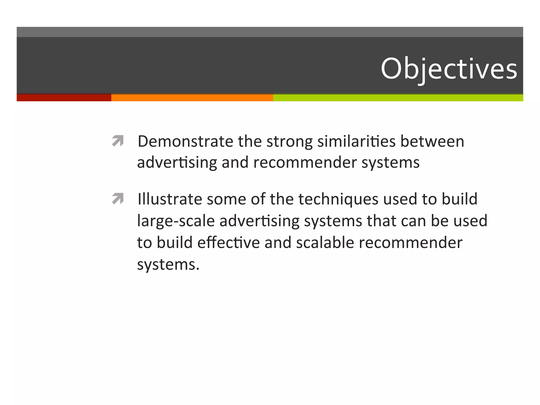 Objectives	
  
ì  Demonstrate	
  the	
  strong	
  similari,es	
  between	
  
adver,sing	
  and	
  recommender	
  systems	
  
ì  Illustrate	
  some	
  of	
  the	
  techniques	
  used	
  to	
  build	
  
large-­‐scale	
  adver,sing	
  systems	
  that	
  can	
  be	
  used	
  
to	
  build	
  eﬀec,ve	
  and	
  scalable	
  recommender	
  
systems.	
  
 