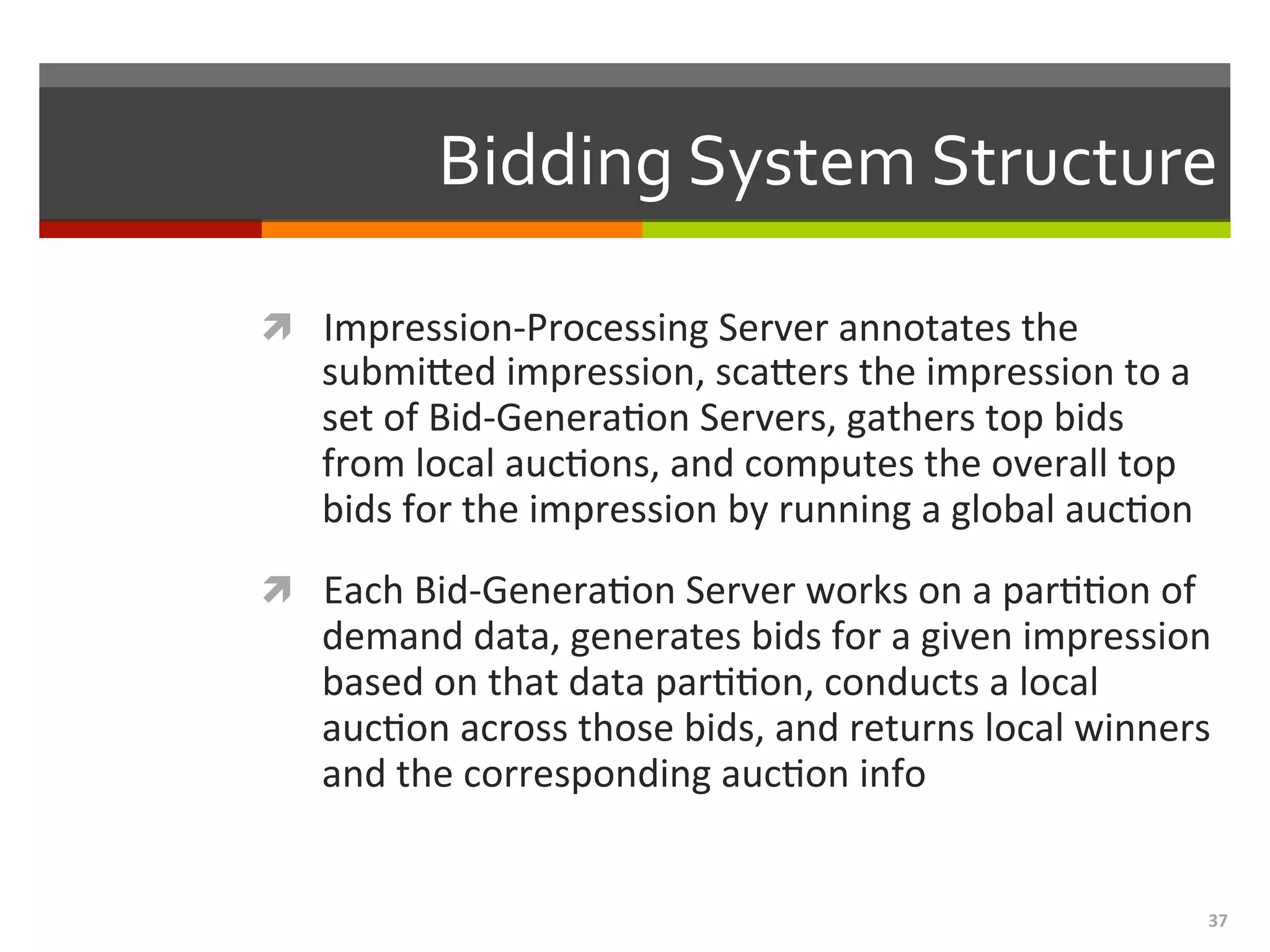 37	
  
Bidding	
  System	
  Structure	
  
ì  Impression-­‐Processing	
  Server	
  annotates	
  the	
  
submieed	
  impression,	
  scaeers	
  the	
  impression	
  to	
  a	
  
set	
  of	
  Bid-­‐Genera,on	
  Servers,	
  gathers	
  top	
  bids	
  
from	
  local	
  auc,ons,	
  and	
  computes	
  the	
  overall	
  top	
  
bids	
  for	
  the	
  impression	
  by	
  running	
  a	
  global	
  auc,on	
  
ì  Each	
  Bid-­‐Genera,on	
  Server	
  works	
  on	
  a	
  par,,on	
  of	
  
demand	
  data,	
  generates	
  bids	
  for	
  a	
  given	
  impression	
  
based	
  on	
  that	
  data	
  par,,on,	
  conducts	
  a	
  local	
  
auc,on	
  across	
  those	
  bids,	
  and	
  returns	
  local	
  winners	
  
and	
  the	
  corresponding	
  auc,on	
  info	
  
 
