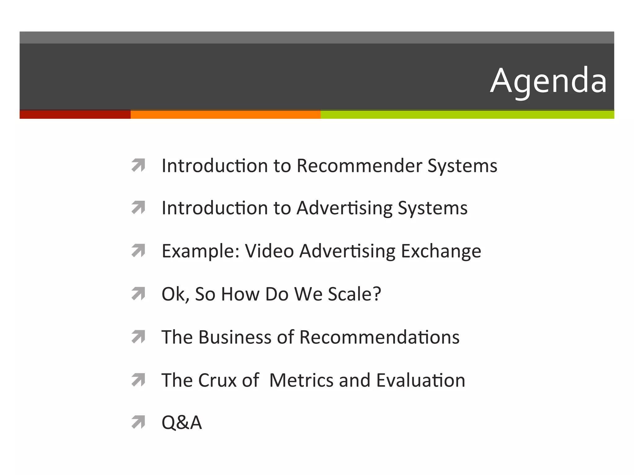 Agenda	
  
ì  Introduc,on	
  to	
  Recommender	
  Systems	
  
ì  Introduc,on	
  to	
  Adver,sing	
  Systems	
  
ì  Example:	
  Video	
  Adver,sing	
  Exchange	
  
ì  Ok,	
  So	
  How	
  Do	
  We	
  Scale?	
  
ì  The	
  Business	
  of	
  Recommenda,ons	
  
ì  The	
  Crux	
  of	
  	
  Metrics	
  and	
  Evalua,on	
  
ì  Q&A	
  
 