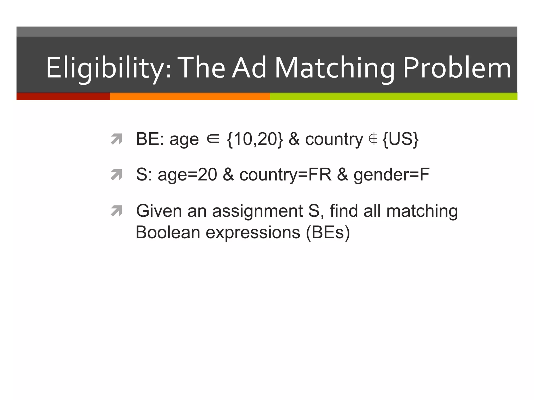 Eligibility:	
  The	
  Ad	
  Matching	
  Problem	
  
ì  BE: age ∈ {10,20} & country ∉ {US}
ì  S: age=20 & country=FR & gender=F
ì  Given an assignment S, find all matching
Boolean expressions (BEs)
 