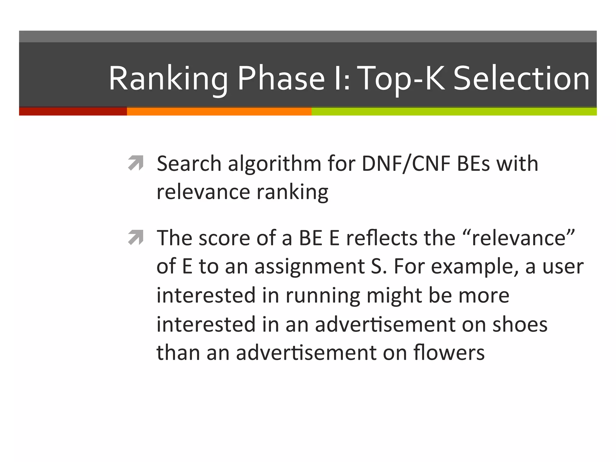 Ranking	
  Phase	
  I:	
  Top-­‐K	
  Selection	
  
ì  Search	
  algorithm	
  for	
  DNF/CNF	
  BEs	
  with	
  
relevance	
  ranking	
  	
  
ì  The	
  score	
  of	
  a	
  BE	
  E	
  reﬂects	
  the	
  “relevance”	
  
of	
  E	
  to	
  an	
  assignment	
  S.	
  For	
  example,	
  a	
  user	
  
interested	
  in	
  running	
  might	
  be	
  more	
  
interested	
  in	
  an	
  adver,sement	
  on	
  shoes	
  
than	
  an	
  adver,sement	
  on	
  ﬂowers	
  
 