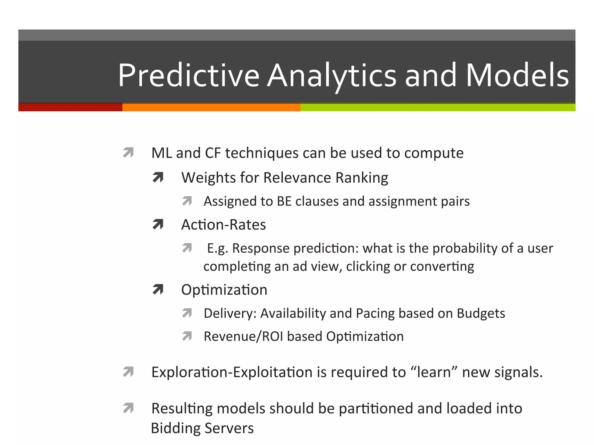 Predictive	
  Analytics	
  and	
  Models	
  
ì  ML	
  and	
  CF	
  techniques	
  can	
  be	
  used	
  to	
  compute	
  
ì  Weights	
  for	
  Relevance	
  Ranking	
  
ì  Assigned	
  to	
  BE	
  clauses	
  and	
  assignment	
  pairs	
  
ì  Ac,on-­‐Rates	
  
ì  	
  E.g.	
  Response	
  predic,on:	
  what	
  is	
  the	
  probability	
  of	
  a	
  user	
  
comple,ng	
  an	
  ad	
  view,	
  clicking	
  or	
  conver,ng	
  
ì  Op,miza,on	
  
ì  Delivery:	
  Availability	
  and	
  Pacing	
  based	
  on	
  Budgets	
  
ì  Revenue/ROI	
  based	
  Op,miza,on	
  
ì  Explora,on-­‐Exploita,on	
  is	
  required	
  to	
  “learn”	
  new	
  signals.	
  
ì  Resul,ng	
  models	
  should	
  be	
  par,,oned	
  and	
  loaded	
  into	
  
Bidding	
  Servers	
  
 
