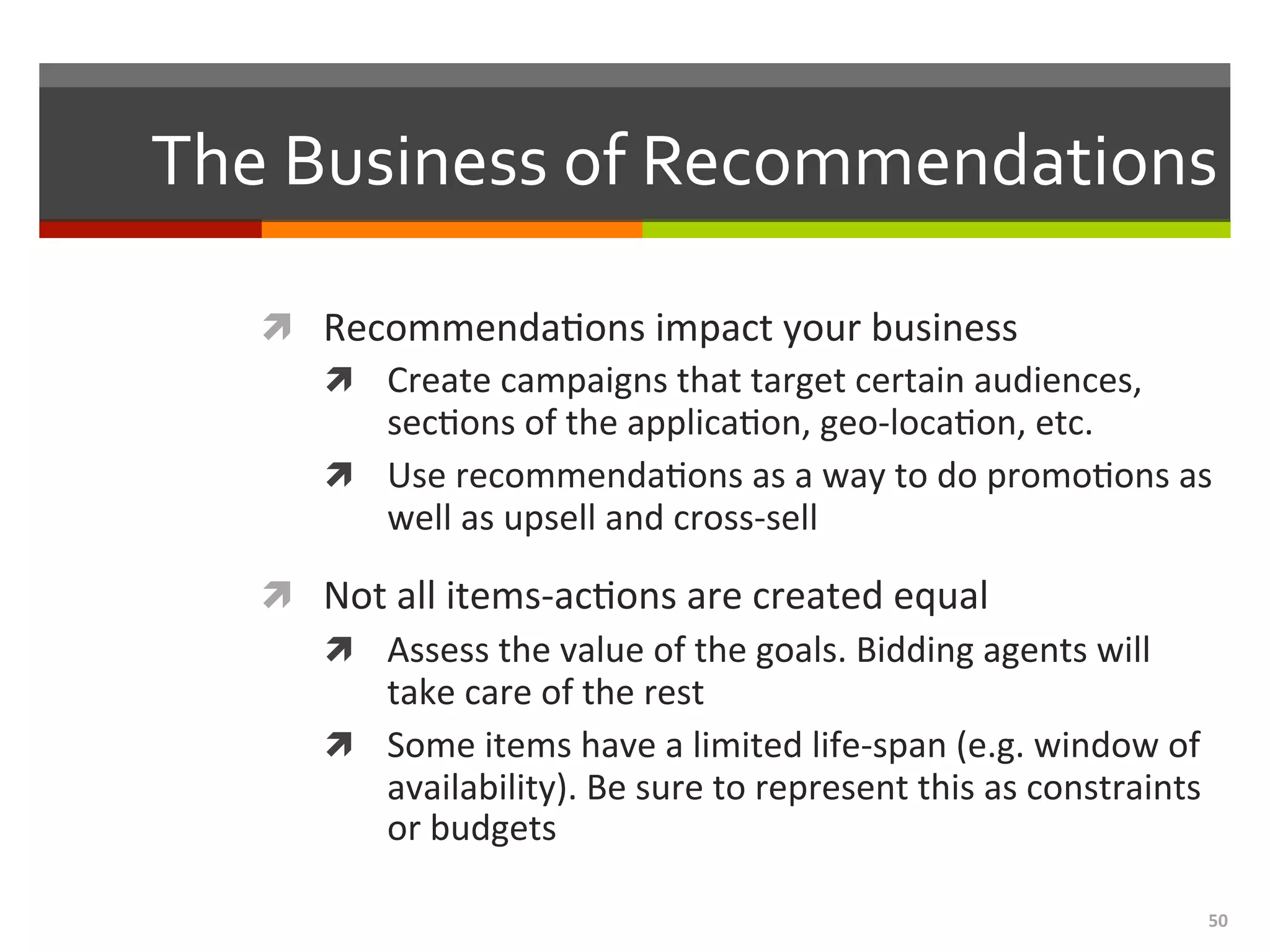 50	
  
The	
  Business	
  of	
  Recommendations	
  
ì  Recommenda,ons	
  impact	
  your	
  business	
  
ì  Create	
  campaigns	
  that	
  target	
  certain	
  audiences,	
  
sec,ons	
  of	
  the	
  applica,on,	
  geo-­‐loca,on,	
  etc.	
  
ì  Use	
  recommenda,ons	
  as	
  a	
  way	
  to	
  do	
  promo,ons	
  as	
  
well	
  as	
  upsell	
  and	
  cross-­‐sell	
  
ì  Not	
  all	
  items-­‐ac,ons	
  are	
  created	
  equal	
  	
  
ì  Assess	
  the	
  value	
  of	
  the	
  goals.	
  Bidding	
  agents	
  will	
  
take	
  care	
  of	
  the	
  rest	
  
ì  Some	
  items	
  have	
  a	
  limited	
  life-­‐span	
  (e.g.	
  window	
  of	
  
availability).	
  Be	
  sure	
  to	
  represent	
  this	
  as	
  constraints	
  
or	
  budgets	
  
	
  
 