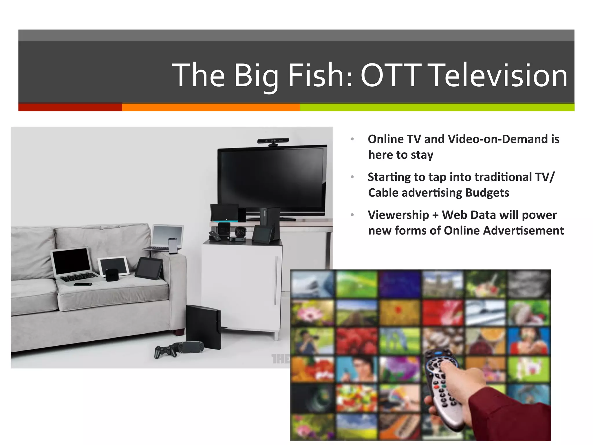 The	
  Big	
  Fish:	
  OTT	
  Television	
  
•  Online	
  TV	
  and	
  Video-­‐on-­‐Demand	
  is	
  
here	
  to	
  stay	
  
•  Star.ng	
  to	
  tap	
  into	
  tradi.onal	
  TV/
Cable	
  adver.sing	
  Budgets	
  
•  Viewership	
  +	
  Web	
  Data	
  will	
  power	
  
new	
  forms	
  of	
  Online	
  Adver.sement	
  
 