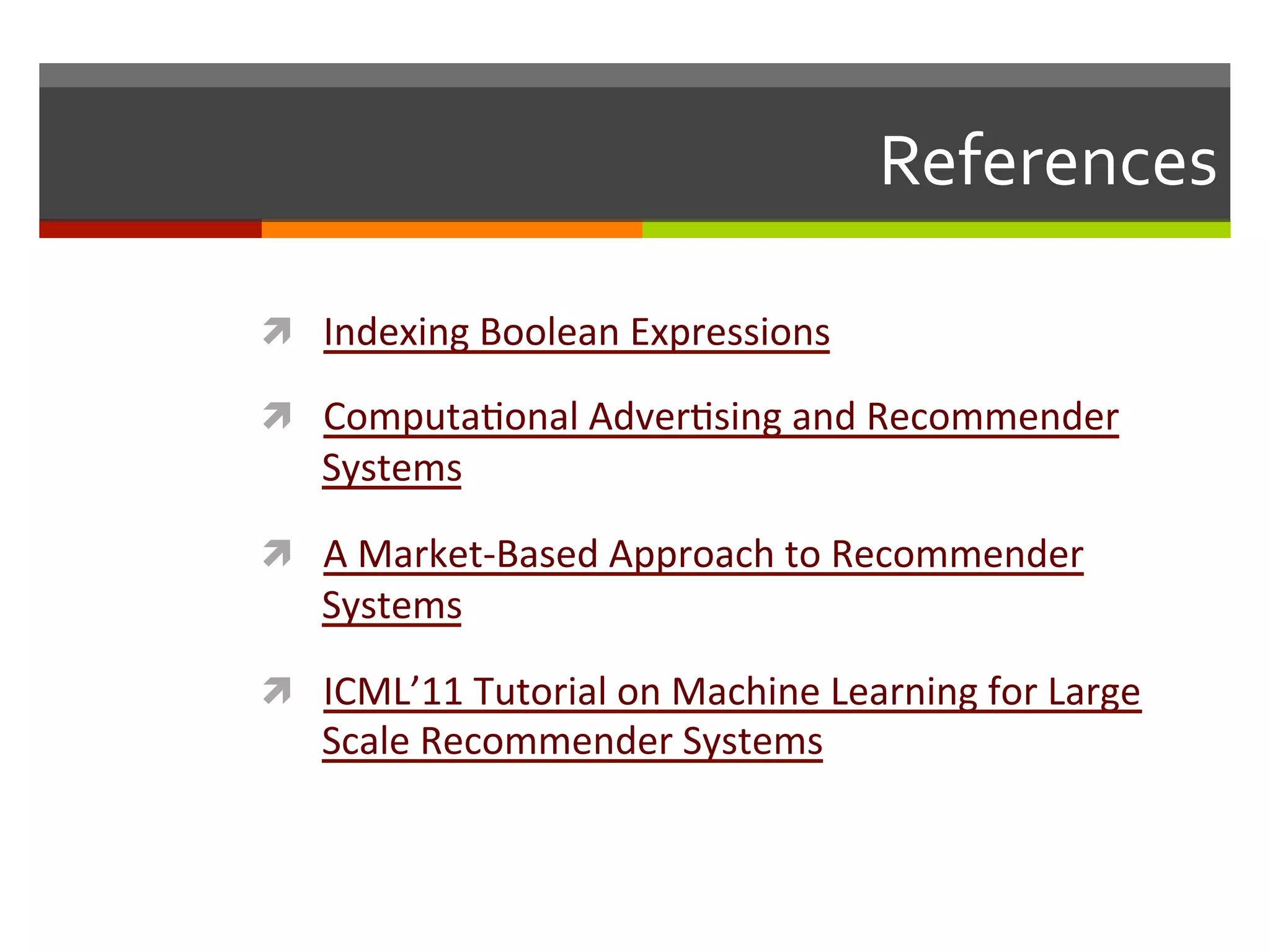 References	
  
ì  Indexing	
  Boolean	
  Expressions	
  
ì  Computa,onal	
  Adver,sing	
  and	
  Recommender	
  
Systems	
  
ì  A	
  Market-­‐Based	
  Approach	
  to	
  Recommender	
  
Systems	
  
ì  ICML’11	
  Tutorial	
  on	
  Machine	
  Learning	
  for	
  Large	
  
Scale	
  Recommender	
  Systems	
  
 