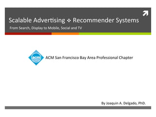 ì	
  
Scalable	
  Adver,sing	
  v	
  Recommender	
  Systems	
  
From	
  Search,	
  Display	
  to	
  Mobile,	
  Social	
  and	
  TV	
  	
  
By	
  Joaquin	
  A.	
  Delgado,	
  PhD.	
  
	
  
	
  
ACM	
  San	
  Francisco	
  Bay	
  Area	
  Professional	
  Chapter	
  
 