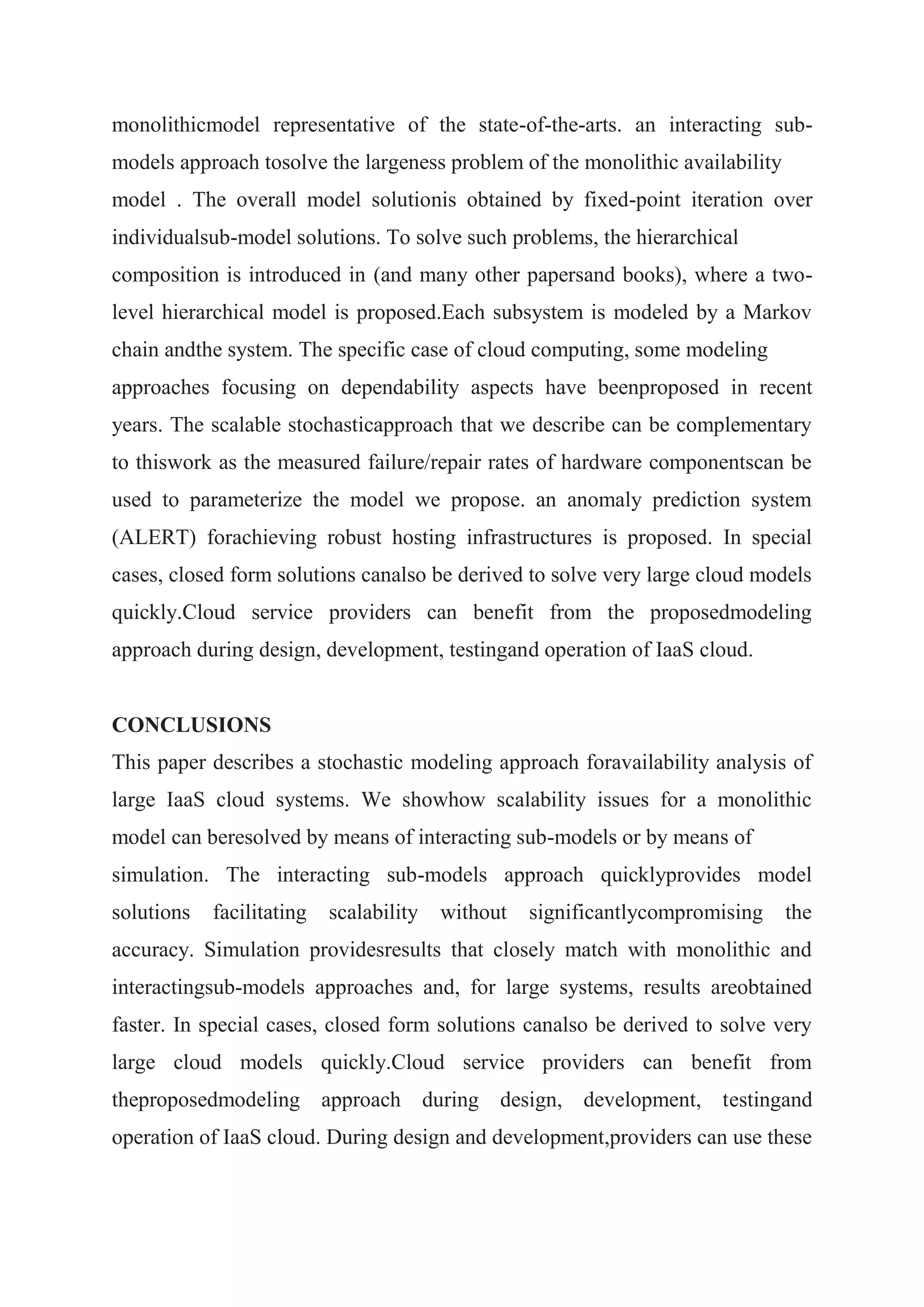 monolithicmodel representative of the state-of-the-arts. an interacting sub-models 
approach tosolve the largeness problem of the monolithic availability 
model . The overall model solutionis obtained by fixed-point iteration over 
individualsub-model solutions. To solve such problems, the hierarchical 
composition is introduced in (and many other papersand books), where a two-level 
hierarchical model is proposed.Each subsystem is modeled by a Markov 
chain andthe system. The specific case of cloud computing, some modeling 
approaches focusing on dependability aspects have beenproposed in recent 
years. The scalable stochasticapproach that we describe can be complementary 
to thiswork as the measured failure/repair rates of hardware componentscan be 
used to parameterize the model we propose. an anomaly prediction system 
(ALERT) forachieving robust hosting infrastructures is proposed. In special 
cases, closed form solutions canalso be derived to solve very large cloud models 
quickly.Cloud service providers can benefit from the proposedmodeling 
approach during design, development, testingand operation of IaaS cloud. 
CONCLUSIONS 
This paper describes a stochastic modeling approach foravailability analysis of 
large IaaS cloud systems. We showhow scalability issues for a monolithic 
model can beresolved by means of interacting sub-models or by means of 
simulation. The interacting sub-models approach quicklyprovides model 
solutions facilitating scalability without significantlycompromising the 
accuracy. Simulation providesresults that closely match with monolithic and 
interactingsub-models approaches and, for large systems, results areobtained 
faster. In special cases, closed form solutions canalso be derived to solve very 
large cloud models quickly.Cloud service providers can benefit from 
theproposedmodeling approach during design, development, testingand 
operation of IaaS cloud. During design and development,providers can use these 
 