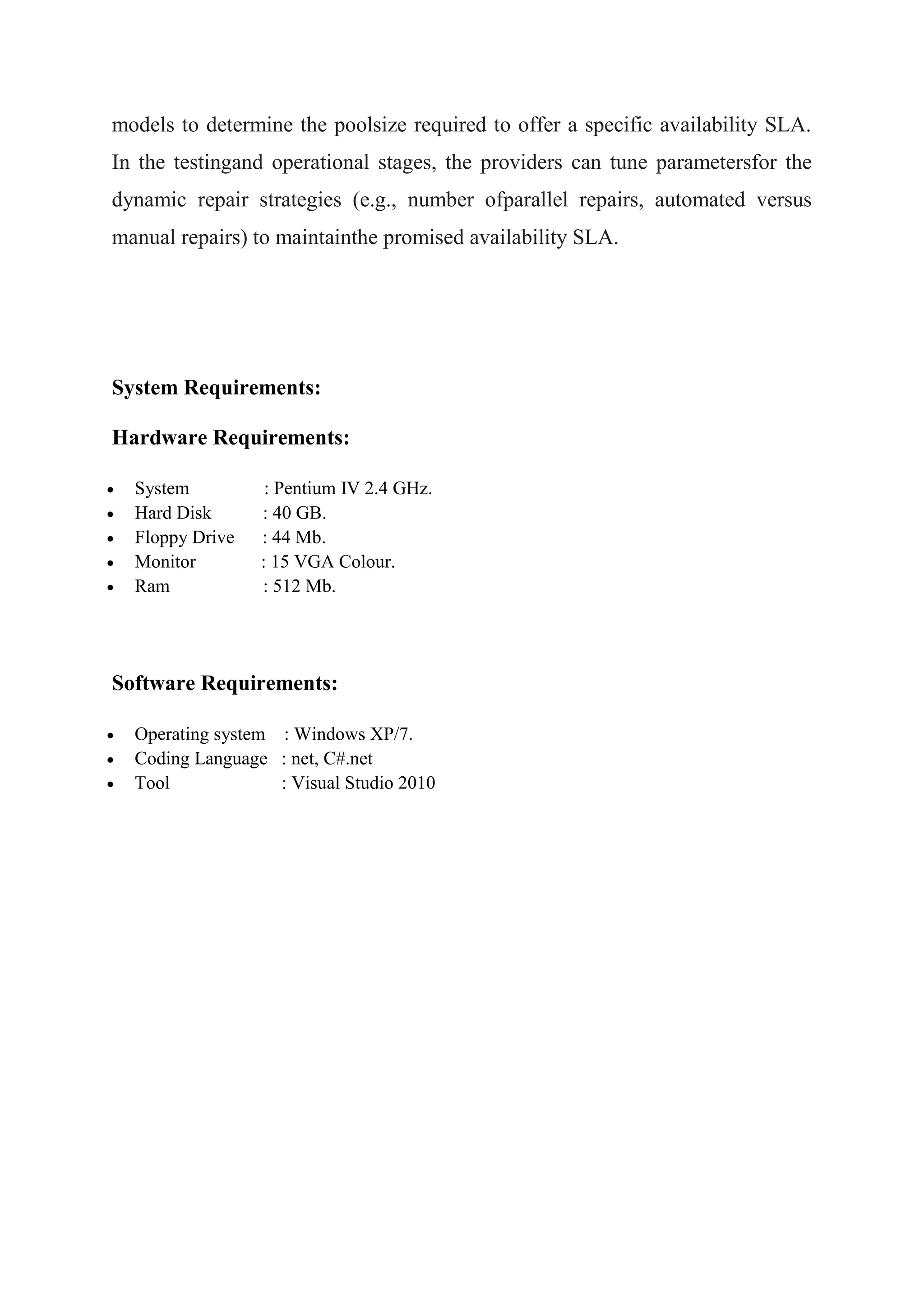 models to determine the poolsize required to offer a specific availability SLA. 
In the testingand operational stages, the providers can tune parametersfor the 
dynamic repair strategies (e.g., number ofparallel repairs, automated versus 
manual repairs) to maintainthe promised availability SLA. 
System Requirements: 
Hardware Requirements: 
 System : Pentium IV 2.4 GHz. 
 Hard Disk : 40 GB. 
 Floppy Drive : 44 Mb. 
 Monitor : 15 VGA Colour. 
 Ram : 512 Mb. 
Software Requirements: 
 Operating system : Windows XP/7. 
 Coding Language : net, C#.net 
 Tool : Visual Studio 2010 
