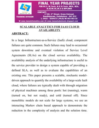 SCALABLE ANALYTICS FOR IAAS CLOUD 
AVAILABILITY 
ABSTRACT: 
In a large Infrastructure-as-a-Service (IaaS) cloud, component 
failures are quite common. Such failures may lead to occasional 
system downtime and eventual violation of Service Level 
Agreements (SLAs) on the cloud service availability. The 
availability analysis of the underlying infrastructure is useful to 
the service provider to design a system capable of providing a 
defined SLA, as well as to evaluate the capabilities of an 
existing one. This paper presents a scalable, stochastic model-driven 
approach to quantify the availability of a large-scale IaaS 
cloud, where failures are typically dealt with through migration 
of physical machines among three pools: hot (running), warm 
(turned on, but not ready), and cold (turned off). Since 
monolithic models do not scale for large systems, we use an 
interacting Markov chain based approach to demonstrate the 
reduction in the complexity of analysis and the solution time. 
 