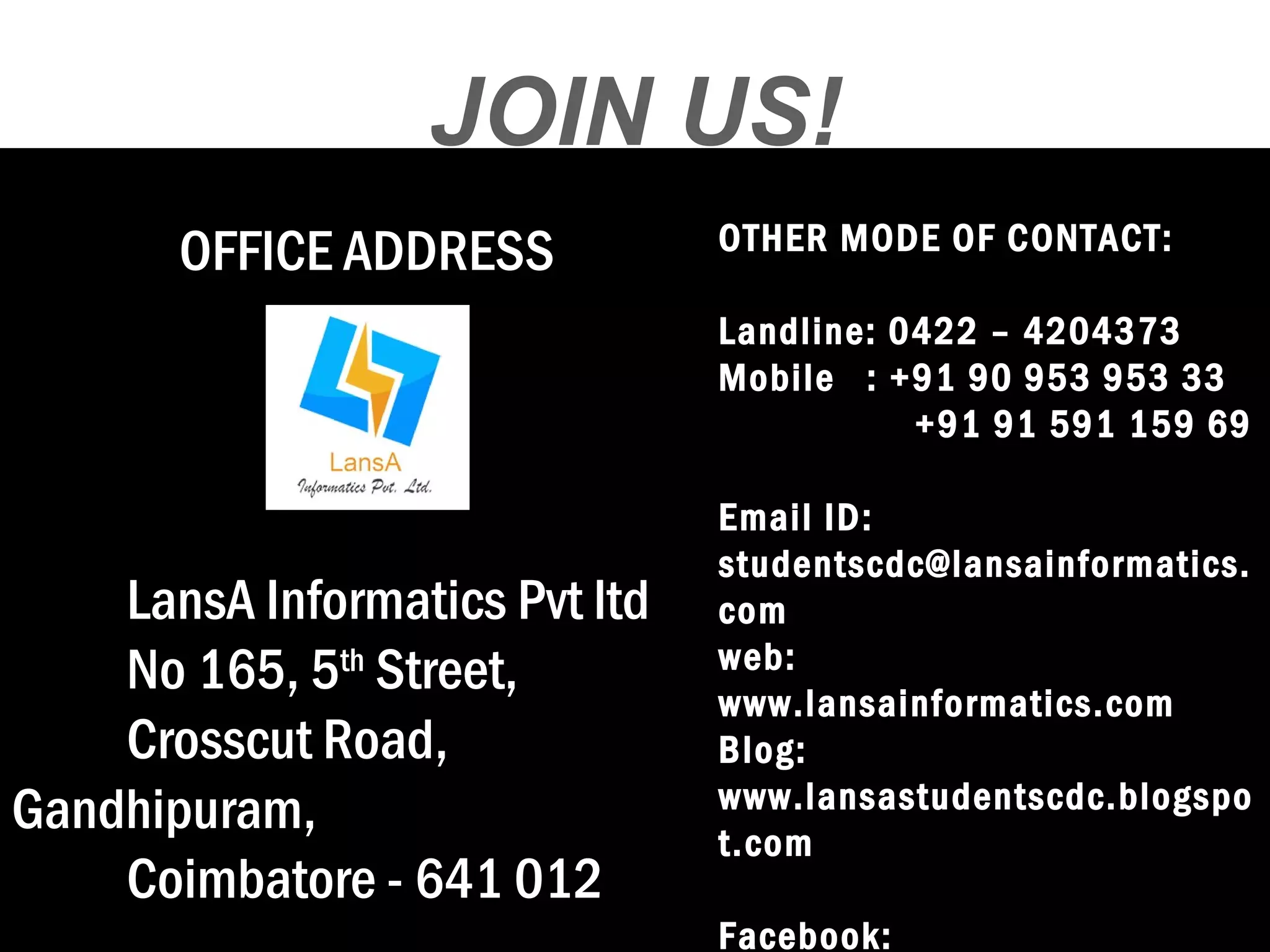 JOIN US! 
OFFICE ADDRESS 
LansA Informatics Pvt ltd 
No 165, 5th Street, 
Crosscut Road, 
Gandhipuram, 
Coimbatore - 641 012 
OTHER MODE OF CONTACT: 
Landline: 0422 – 4204373 
Mobile : +91 90 953 953 33 
+91 91 591 159 69 
Email ID: 
studentscdc@lansainformatics. 
com 
web: 
www.lansainformatics.com 
Blog: 
www.lansastudentscdc.blogspo 
t.com 
Facebook: 

