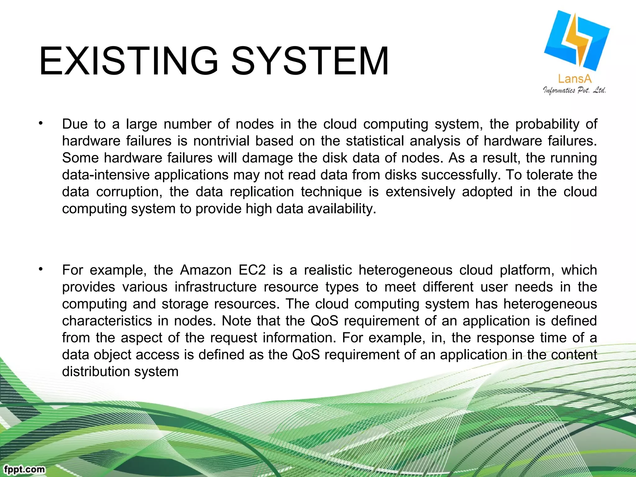 EXISTING SYSTEM 
• Due to a large number of nodes in the cloud computing system, the probability of 
hardware failures is nontrivial based on the statistical analysis of hardware failures. 
Some hardware failures will damage the disk data of nodes. As a result, the running 
data-intensive applications may not read data from disks successfully. To tolerate the 
data corruption, the data replication technique is extensively adopted in the cloud 
computing system to provide high data availability. 
• For example, the Amazon EC2 is a realistic heterogeneous cloud platform, which 
provides various infrastructure resource types to meet different user needs in the 
computing and storage resources. The cloud computing system has heterogeneous 
characteristics in nodes. Note that the QoS requirement of an application is defined 
from the aspect of the request information. For example, in, the response time of a 
data object access is defined as the QoS requirement of an application in the content 
distribution system 
 
