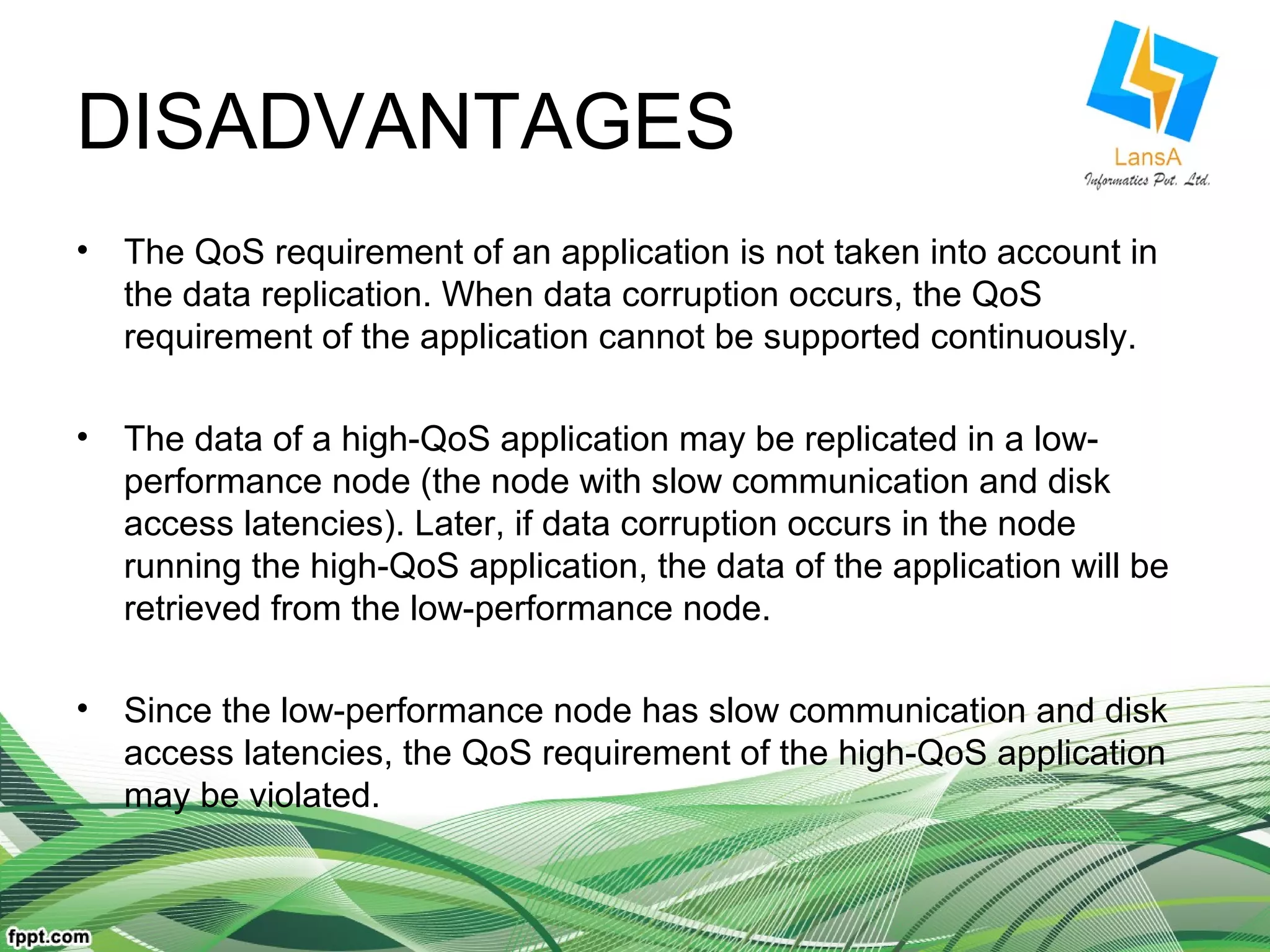 DISADVANTAGES 
• The QoS requirement of an application is not taken into account in 
the data replication. When data corruption occurs, the QoS 
requirement of the application cannot be supported continuously. 
• The data of a high-QoS application may be replicated in a low-performance 
node (the node with slow communication and disk 
access latencies). Later, if data corruption occurs in the node 
running the high-QoS application, the data of the application will be 
retrieved from the low-performance node. 
• Since the low-performance node has slow communication and disk 
access latencies, the QoS requirement of the high-QoS application 
may be violated. 
 