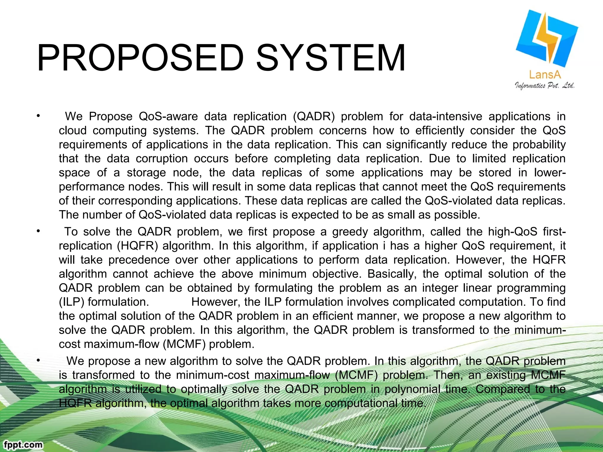 PROPOSED SYSTEM 
• We Propose QoS-aware data replication (QADR) problem for data-intensive applications in 
cloud computing systems. The QADR problem concerns how to efficiently consider the QoS 
requirements of applications in the data replication. This can significantly reduce the probability 
that the data corruption occurs before completing data replication. Due to limited replication 
space of a storage node, the data replicas of some applications may be stored in lower-performance 
nodes. This will result in some data replicas that cannot meet the QoS requirements 
of their corresponding applications. These data replicas are called the QoS-violated data replicas. 
The number of QoS-violated data replicas is expected to be as small as possible. 
• To solve the QADR problem, we first propose a greedy algorithm, called the high-QoS first-replication 
(HQFR) algorithm. In this algorithm, if application i has a higher QoS requirement, it 
will take precedence over other applications to perform data replication. However, the HQFR 
algorithm cannot achieve the above minimum objective. Basically, the optimal solution of the 
QADR problem can be obtained by formulating the problem as an integer linear programming 
(ILP) formulation. However, the ILP formulation involves complicated computation. To find 
the optimal solution of the QADR problem in an efficient manner, we propose a new algorithm to 
solve the QADR problem. In this algorithm, the QADR problem is transformed to the minimum-cost 
maximum-flow (MCMF) problem. 
• We propose a new algorithm to solve the QADR problem. In this algorithm, the QADR problem 
is transformed to the minimum-cost maximum-flow (MCMF) problem. Then, an existing MCMF 
algorithm is utilized to optimally solve the QADR problem in polynomial time. Compared to the 
HQFR algorithm, the optimal algorithm takes more computational time. 
 