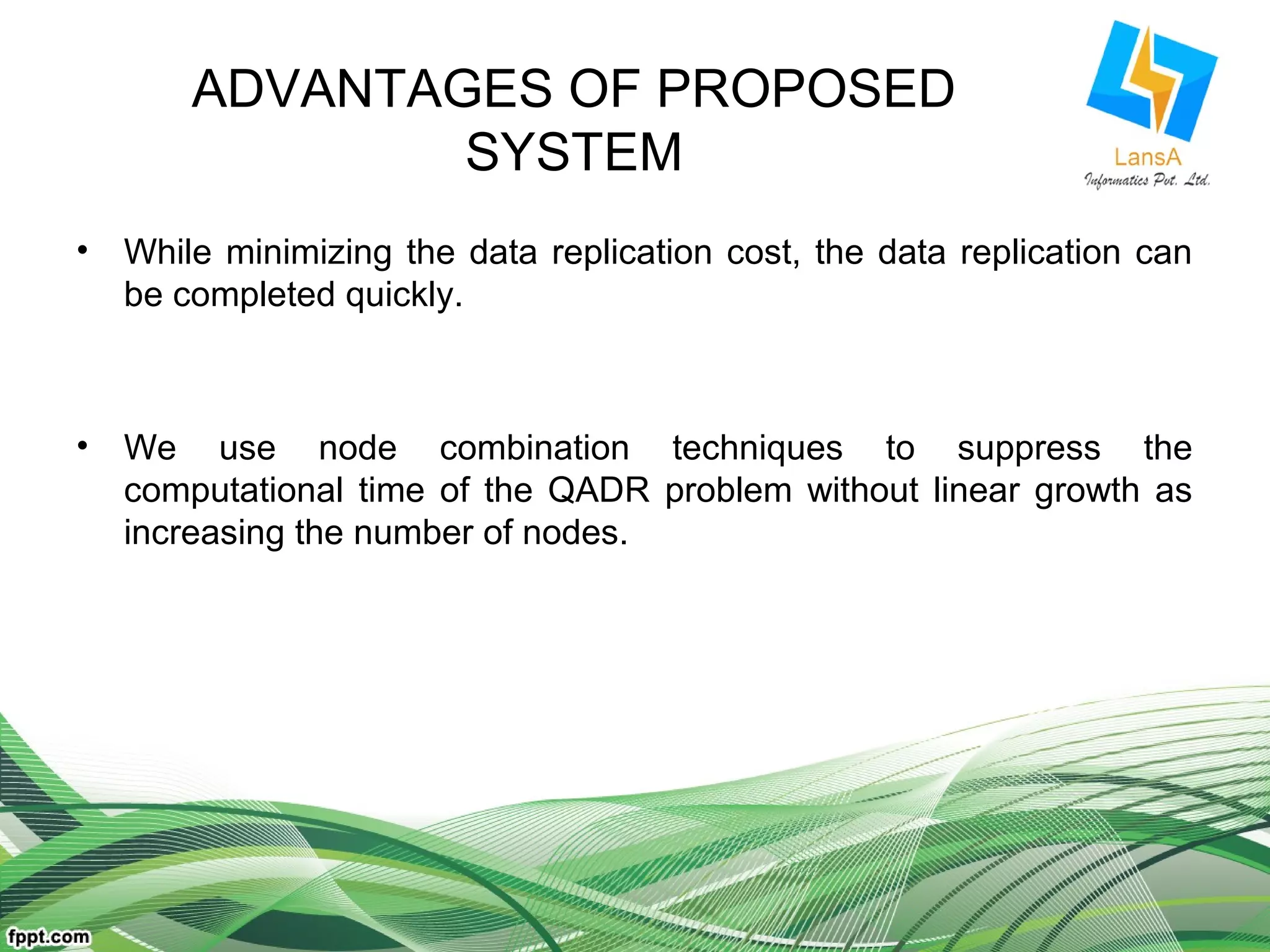 ADVANTAGES OF PROPOSED 
SYSTEM 
• While minimizing the data replication cost, the data replication can 
be completed quickly. 
• We use node combination techniques to suppress the 
computational time of the QADR problem without linear growth as 
increasing the number of nodes. 
 