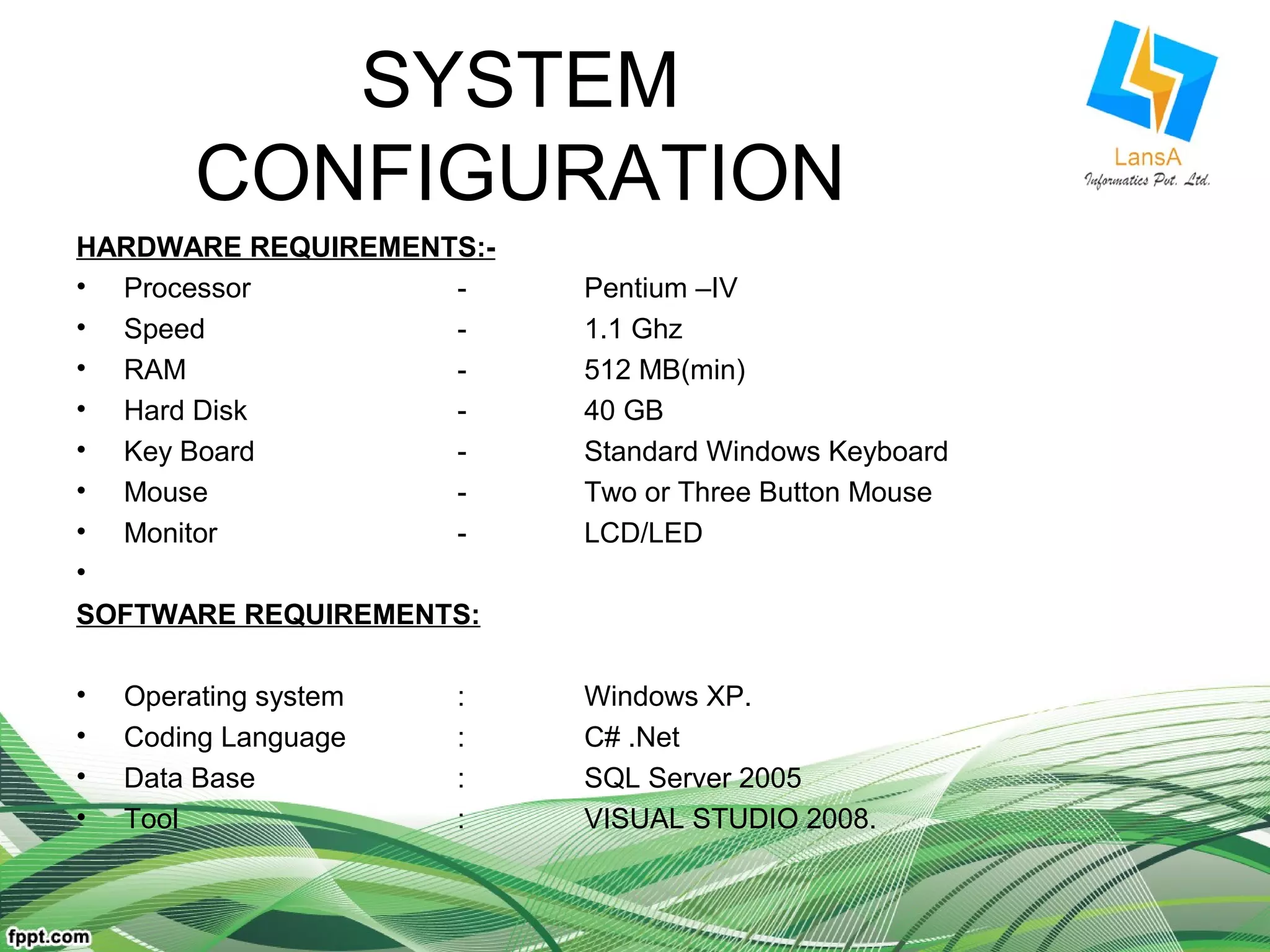SYSTEM 
CONFIGURATION 
HARDWARE REQUIREMENTS:- 
• Processor - Pentium –IV 
• Speed - 1.1 Ghz 
• RAM - 512 MB(min) 
• Hard Disk - 40 GB 
• Key Board - Standard Windows Keyboard 
• Mouse - Two or Three Button Mouse 
• Monitor - LCD/LED 
• 
SOFTWARE REQUIREMENTS: 
• Operating system : Windows XP. 
• Coding Language : C# .Net 
• Data Base : SQL Server 2005 
• Tool : VISUAL STUDIO 2008. 
 