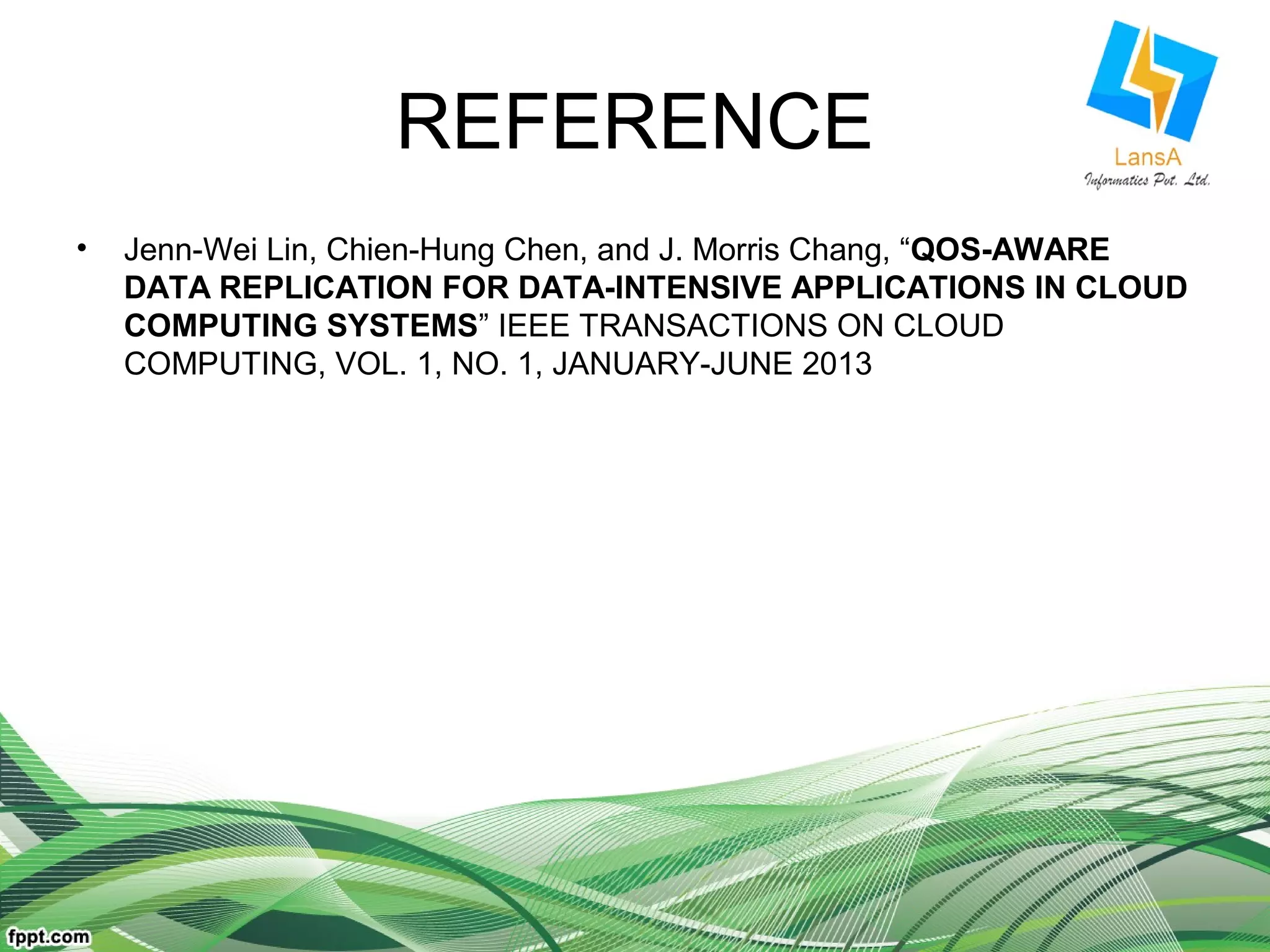 REFERENCE 
• Jenn-Wei Lin, Chien-Hung Chen, and J. Morris Chang, “QOS-AWARE 
DATA REPLICATION FOR DATA-INTENSIVE APPLICATIONS IN CLOUD 
COMPUTING SYSTEMS” IEEE TRANSACTIONS ON CLOUD 
COMPUTING, VOL. 1, NO. 1, JANUARY-JUNE 2013 
 