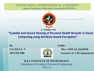 VISVESVARAYA TECHNOLOGICAL UNIVERSITY
Jnana Sangama, Belgaum, Karnataka-590 014.
A Seminar On
“Scalable and Secure Sharing of Personal Health Records in Cloud
Computing using Attribute-based Encryption”
By, Guide:
NAVEENA N Mrs. VIDYALAKSHMI
1BT12SCS08 Lecturer of CSE department
B.T.L INSTITUTE OF TECHNOLOGY
Department of Computer Science & Engineering
2012-13
 