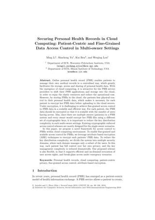 Securing Personal Health Records in Cloud
Computing: Patient-Centric and Fine-Grained
Data Access Control in Multi-owner Settings
Ming Li1
, Shucheng Yu1
, Kui Ren2
, and Wenjing Lou1
1
Department of ECE, Worcester Polytechnic Institute, USA
{mingli,yscheng,wjlou}@ece.wpi.edu
2
Department of ECE, Illinois Institute of Technology, USA
kren@ece.iit.edu
Abstract. Online personal health record (PHR) enables patients to
manage their own medical records in a centralized way, which greatly
facilitates the storage, access and sharing of personal health data. With
the emergence of cloud computing, it is attractive for the PHR service
providers to shift their PHR applications and storage into the cloud,
in order to enjoy the elastic resources and reduce the operational cost.
However, by storing PHRs in the cloud, the patients lose physical con-
trol to their personal health data, which makes it necessary for each
patient to encrypt her PHR data before uploading to the cloud servers.
Under encryption, it is challenging to achieve ﬁne-grained access control
to PHR data in a scalable and eﬃcient way. For each patient, the PHR
data should be encrypted so that it is scalable with the number of users
having access. Also, since there are multiple owners (patients) in a PHR
system and every owner would encrypt her PHR ﬁles using a diﬀerent
set of cryptographic keys, it is important to reduce the key distribution
complexity in such multi-owner settings. Existing cryptographic enforced
access control schemes are mostly designed for the single-owner scenarios.
In this paper, we propose a novel framework for access control to
PHRs within cloud computing environment. To enable ﬁne-grained and
scalable access control for PHRs, we leverage attribute based encryption
(ABE) techniques to encrypt each patients’ PHR data. To reduce the
key distribution complexity, we divide the system into multiple security
domains, where each domain manages only a subset of the users. In this
way, each patient has full control over her own privacy, and the key
management complexity is reduced dramatically. Our proposed scheme
is also ﬂexible, in that it supports eﬃcient and on-demand revocation of
user access rights, and break-glass access under emergency scenarios.
Keywords: Personal health records, cloud computing, patient-centric
privacy, ﬁne-grained access control, attribute-based encryption.
1 Introduction
In recent years, personal health record (PHR) has emerged as a patient-centric
model of health information exchange. A PHR service allows a patient to create,
S. Jajodia and J. Zhou (Eds.): SecureComm 2010, LNICST 50, pp. 89–106, 2010.
c Institute for Computer Sciences, Social Informatics and Telecommunications Engineering 2010
 