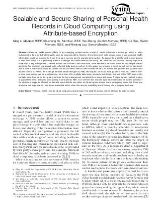 IEEE TRANSACTIONS ON PARALLEL AND DISTRIBUTED SYSTEMS VOL. XX, NO. XX, XX 2012 1
Scalable and Secure Sharing of Personal Health
Records in Cloud Computing using
Attribute-based Encryption
Ming Li Member, IEEE, Shucheng Yu, Member, IEEE, Yao Zheng, Student Member, IEEE, Kui Ren, Senior
Member, IEEE, and Wenjing Lou, Senior Member, IEEE
Abstract—Personal health record (PHR) is an emerging patient-centric model of health information exchange, which is often
outsourced to be stored at a third party, such as cloud providers. However, there have been wide privacy concerns as personal health
information could be exposed to those third party servers and to unauthorized parties. To assure the patients’ control over access
to their own PHRs, it is a promising method to encrypt the PHRs before outsourcing. Yet, issues such as risks of privacy exposure,
scalability in key management, ﬂexible access and efﬁcient user revocation, have remained the most important challenges toward
achieving ﬁne-grained, cryptographically enforced data access control. In this paper, we propose a novel patient-centric framework
and a suite of mechanisms for data access control to PHRs stored in semi-trusted servers. To achieve ﬁne-grained and scalable data
access control for PHRs, we leverage attribute based encryption (ABE) techniques to encrypt each patient’s PHR ﬁle. Different from
previous works in secure data outsourcing, we focus on the multiple data owner scenario, and divide the users in the PHR system into
multiple security domains that greatly reduces the key management complexity for owners and users. A high degree of patient privacy
is guaranteed simultaneously by exploiting multi-authority ABE. Our scheme also enables dynamic modiﬁcation of access policies or
ﬁle attributes, supports efﬁcient on-demand user/attribute revocation and break-glass access under emergency scenarios. Extensive
analytical and experimental results are presented which show the security, scalability and efﬁciency of our proposed scheme.
Index Terms—Personal health records, cloud computing, data privacy, ﬁne-grained access control, attribute-based encryption
!
1 INTRODUCTION
In recent years, personal health record (PHR) has e-
merged as a patient-centric model of health information
exchange. A PHR service allows a patient to create,
manage, and control her personal health data in one
place through the web, which has made the storage, re-
trieval, and sharing of the the medical information more
efﬁcient. Especially, each patient is promised the full
control of her medical records and can share her health
data with a wide range of users, including healthcare
providers, family members or friends. Due to the high
cost of building and maintaining specialized data cen-
ters, many PHR services are outsourced to or provided
by third-party service providers, for example, Microsoft
HealthVault1
. Recently, architectures of storing PHRs in
cloud computing have been proposed in [2], [3].
While it is exciting to have convenient PHR services
for everyone, there are many security and privacy risks
• Ming Li is with the Department of CS, Utah State University. Email:
ming.li@usu.edu.
• Shucheng Yu is with the Department of CS, University of Arkansas at
Little Rock. Email: sxyu1@ualr.edu.
• Yao Zheng is with the Department of CS, Virginia Tech. Email:
zhengyao@vt.edu.
• Kui Ren is with the Department of ECE, Illinois Institute of Technology.
Email: kren@ece.iit.edu.
• Wenjing Lou is with the Department of CS, Virginia Tech. Email:
wjlou@vt.edu.
The preliminary version of this paper appeared in SecureComm 2010 [1].
1. http://www.healthvault.com/
which could impede its wide adoption. The main con-
cern is about whether the patients could actually control
the sharing of their sensitive personal health information
(PHI), especially when they are stored on a third-party
server which people may not fully trust. On the one
hand, although there exist healthcare regulations such
as HIPAA which is recently amended to incorporate
business associates [4], cloud providers are usually not
covered entities [5]. On the other hand, due to the high
value of the sensitive personal health information (PHI),
the third-party storage servers are often the targets of
various malicious behaviors which may lead to expo-
sure of the PHI. As a famous incident, a Department
of Veterans Affairs database containing sensitive PHI
of 26.5 million military veterans, including their social
security numbers and health problems was stolen by an
employee who took the data home without authorization
[6]. To ensure patient-centric privacy control over their
own PHRs, it is essential to have ﬁne-grained data access
control mechanisms that work with semi-trusted servers.
A feasible and promising approach would be to en-
crypt the data before outsourcing. Basically, the PHR
owner herself should decide how to encrypt her ﬁles and
to allow which set of users to obtain access to each ﬁle. A
PHR ﬁle should only be available to the users who are
given the corresponding decryption key, while remain
conﬁdential to the rest of users. Furthermore, the patient
shall always retain the right to not only grant, but also
revoke access privileges when they feel it is necessary [7].
 