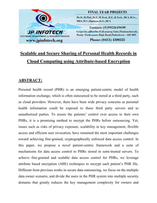 Scalable and Secure Sharing of Personal Health Records in
Cloud Computing using Attribute-based Encryption
ABSTRACT:
Personal health record (PHR) is an emerging patient-centric model of health
information exchange, which is often outsourced to be stored at a third party, such
as cloud providers. However, there have been wide privacy concerns as personal
health information could be exposed to those third party servers and to
unauthorized parties. To assure the patients’ control over access to their own
PHRs, it is a promising method to encrypt the PHRs before outsourcing. Yet,
issues such as risks of privacy exposure, scalability in key management, flexible
access and efficient user revocation, have remained the most important challenges
toward achieving fine-grained, cryptographically enforced data access control. In
this paper, we propose a novel patient-centric framework and a suite of
mechanisms for data access control to PHRs stored in semi-trusted servers. To
achieve fine-grained and scalable data access control for PHRs, we leverage
attribute based encryption (ABE) techniques to encrypt each patient’s PHR file.
Different from previous works in secure data outsourcing, we focus on the multiple
data owner scenario, and divide the users in the PHR system into multiple security
domains that greatly reduces the key management complexity for owners and
 